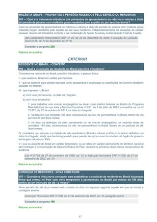 57
MOLÉSTIA GRAVE – PROVENTOS E PENSÕES RECEBIDOS PELO ESPÓLIO OU HERDEIROS
105 — Qual é o tratamento tributário dos proventos de aposentadoria ou reforma e valores a título
de pensão de pessoa com moléstia grave recebidos pelo espólio ou por seus herdeiros?
Caso os proventos de aposentadoria ou reforma e valores a título de pensão de pessoa com moléstia grave
(falecido) sejam recebidos pelo espólio ou por seus herdeiros, independentemente de situações de caráter
pessoal, devem ser tributados na fonte e na Declaração de Ajuste Anual ou na Declaração Final de Espólio.
(Ato Declaratório Interpretativo SRF nº 26, de 26 de dezembro de 2003; e Solução de Consulta
Cosit nº 48, de 10 de dezembro de 2013)
Consulte a pergunta 220
Retorno ao sumário
EXTERIOR
RESIDENTE NO BRASIL - CONCEITO
106 — Qual é o conceito de residente no Brasil para fins tributários?
Considera-se residente no Brasil, para fins tributários, a pessoa física:
I - que resida no Brasil em caráter permanente;
II - que se ausente para prestar serviços como assalariada a autarquias ou repartições do Governo brasileiro
situadas no exterior;
III - que ingresse no Brasil:
a) com visto permanente, na data da chegada;
b) com visto temporário:
1. para trabalhar com vínculo empregatício ou atuar como médico bolsista no âmbito do Programa
Mais Médicos de que trata a Medida Provisória nº 621, de 8 de julho de 2013, convertida na Lei nº
12.871, de 22 de outubro de 2013, na data da chegada;
2. na data em que complete 184 dias, consecutivos ou não, de permanência no Brasil, dentro de um
período de até doze meses;
3. na data da obtenção de visto permanente ou de vínculo empregatício, se ocorrida antes de
completar 184 dias, consecutivos ou não, de permanência no Brasil, dentro de um período de até
doze meses;
IV - brasileira que adquiriu a condição de não residente no Brasil e retorne ao País com ânimo definitivo, na
data da chegada, ainda que tenha ingressado para prestar serviços como funcionária de órgão de governo
estrangeiro situado no País;
V - que se ausente do Brasil em caráter temporário, ou se retire em caráter permanente do território nacional
sem entregar a Comunicação de Saída Definitiva do País, durante os primeiros doze meses consecutivos de
ausência.
(Lei nº 9.718, de 27 de novembro de 1998, art. 12; e Instrução Normativa SRF nº 208, de 27 de
setembro de 2002, art. 2º)
Retorno ao sumário
CONDIÇÃO DE RESIDENTE - NOVA CONTAGEM
107 — Quando se inicia nova contagem para estabelecer a condição de residente no Brasil da pessoa
física que entrou no País com visto temporário e permaneceu no Brasil por menos de 184 dias,
dentro de um intervalo de até 12 meses?
Novo período de até doze meses será contado da data do ingresso seguinte àquele em que se iniciou a
contagem anterior.
(Instrução Normativa SRF nº 208, de 27 de setembro de 2002, art. 2º, parágrafo único)
Consulte a pergunta 106
Retorno ao sumário
 