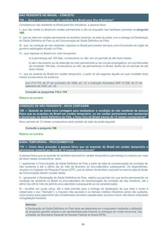 58
NÃO RESIDENTE NO BRASIL - CONCEITO
108 — Quem é considerado não residente no Brasil para fins tributários?
Considera-se não residente no Brasil,para fins tributários, a pessoa física:
I - que não resida no Brasil em caráter permanente e não se enquadre nas hipóteses previstas na pergunta
106;
II - que se retire em caráter permanente do território nacional, na data da saída, com a entrega da Declaração
de Saída Definitiva do País ou da Comunicação de Saída Definitiva do País;
III - que, na condição de não residente, ingresse no Brasil para prestar serviços como funcionária de órgão de
governo estrangeiro situado no País;
IV - que ingresse no Brasil com visto temporário:
a) e permaneça até 183 dias, consecutivos ou não, em um período de até doze meses;
b) até o dia anterior ao da obtenção de visto permanente ou de vínculo empregatício, se ocorrida antes
de completar 184 dias, consecutivos ou não, de permanência no Brasil, dentro de um período de até
doze meses;
V - que se ausente do Brasil em caráter temporário, a partir do dia seguinte àquele em que complete doze
meses consecutivos de ausência.
(Lei nº 9.718, de 27 de novembro de 1998, art. 12; e Instrução Normativa SRF nº 208, de 27 de
setembro de 2002, art. 3º)
Consulte as perguntas 112 e 114
Retorno ao sumário
CONDIÇÃO DE NÃO RESIDENTE - NOVA CONTAGEM
109 — Quando se inicia nova contagem para estabelecer a condição de não residente de pessoa
física que se ausentou do Brasil em caráter temporário, ou em caráter permanente sem apresentar
a Declaração de Saída Definitiva do País, e ficou fora do Brasil menos de 12 meses consecutivos?
Novo período de 12 meses consecutivos será contado da data da saída seguinte.
Consulte a pergunta 108
Retorno ao sumário
SAÍDA TEMPORÁRIA - PROCEDIMENTOS
110 — Como deve proceder a pessoa física que se ausentar do Brasil em caráter temporário e
permanecer ausente por mais de 12 meses consecutivos?
A pessoa física que se ausente do território nacional em caráter temporário e permaneça no exterior por mais
de doze meses consecutivos, deve:
I - apresentar a Comunicação de Saída Definitiva do País a partir da data da caracterização da condição de
não residente e até o último dia do mês de fevereiro do ano-calendário subsequente. Os dependentes,
inscritos no Cadastro de Pessoas Físicas (CPF), que se retirem do território nacional na mesma data do titular
da Comunicação devem constar desta;
II - apresentar a Declaração de Saída Definitiva do País, relativa ao período em que tenha permanecido na
condição de residente no Brasil no ano-calendário da caracterização da condição de não residente, até o
último dia útil do mês de abril do ano-calendário subsequente ao da caracterização;
III - recolher em quota única, até a data prevista para a entrega da declaração de que trata o inciso II
(observado o seu “Atenção”), o imposto nela apurado e os demais créditos tributários ainda não quitados,
cujos prazos para pagamento são considerados vencidos naquela data, se prazo menor não estiver estipulado
na legislação tributária.
Atenção:
A Declaração de Saída Definitiva do País deve ser elaborada em computador mediante a utilização
de programa gerador próprio e ser apresentada pela Internet ou entregue em mídia removível, nas
unidades da Secretaria Especial da Receita Federal do Brasil (RFB).
 