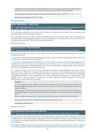 59
O aplicativo da Comunicação de Saída Definitiva do País encontra-se disponível no site da RFB na
Internet e a sua apresentação não dispensa a Declaração de Saída Definitiva do País.
(Instrução Normativa SRF nº 208, de 27 de setembro de 2002, arts. 11 e 11-A)
Consulte as perguntas 114, 117 e 118
Retorno ao sumário
SAÍDA TEMPORÁRIA - TRIBUTAÇÃO
111 — Como são tributados os rendimentos recebidos pela pessoa física que se ausentar do Brasil
em caráter temporário e permanecer ausente por mais de 12 meses consecutivos?
Os rendimentos recebidos nos primeiros doze meses de ausência são tributados como os rendimentos
recebidos pelos demais residentes no Brasil.
Os rendimentos recebidos a partir do primeiro dia seguinte ao que completar doze meses consecutivos de
ausência sujeitam-se à tributação exclusiva na fonte ou definitiva, nos termos previstos nos arts. 26 a 45 da
Instrução Normativa SRF nº 208, de 27 de setembro de 2002.
Retorno ao sumário
SAÍDA DEFINITIVA - PROCEDIMENTOS
112 — Como deve proceder a pessoa física que se retirar em caráter permanente do Brasil?
A pessoa física residente no Brasil que se retirar em caráter permanente do território nacional no curso do
ano-calendário deve:
I – apresentar a Comunicação de Saída Definitiva do País, a partir da data de saída e até o último dia do mês
de fevereiro do ano-calendário subsequente;
II - apresentar a Declaração de Saída Definitiva do País, relativa ao período em que tenha permanecido na
condição de residente no Brasil no ano-calendário da saída, até o último dia útil do mês de abril do ano-
calendário subsequente ao da saída definitiva, bem como as declarações correspondentes a anos-calendário
anteriores, se obrigatórias e ainda não entregues;
III - recolher em quota única, até a data prevista para a entrega das declarações de que trata o item II
(observado o seu “Atenção”), o imposto nelas apurado e os demais créditos tributários ainda não quitados,
cujos prazos para pagamento são considerados vencidos nesta data, se prazo menor não estiver estipulado
na legislação tributária, sendo consideradas sem efeito suspensivo da cobrança as reclamações contra
imposto sobre a renda lançado ou arrecadado na fonte, permitidos, todavia, depósitos, em dinheiro,
relativamente à parte objeto de reclamação.
Atenção:
A Comunicação de Saída Definitiva do País está disponível no site da Secretaria Especial da
Receita Federal do Brasil (RFB): a partir da barra de menu, na opção “Onde Encontro”, selecione
“Saida Definitiva”.
A Declaração de Saída Definitiva do País deve ser elaborada em computador mediante a utilização
de programa gerador, apresentada pela Internet, ou entregue em mídia removível nas unidades da
RFB..
Não há modelo simplificado para a apresentação da Declaração de Saída Definitiva do País.
(Instrução Normativa SRF nº 208, de 27 de setembro de 2002, art. 9º)
Consulte a pergunta 113
Retorno ao sumário
DECLARAÇÃO DE SAÍDA DEFINITIVA DO PAÍS
113 — Como é apurado o imposto sobre a renda na Declaração de Saída Definitiva do País?
Na Declaração de Saída Definitiva do País, o imposto devido é calculado mediante a utilização dos valores
correspondentes à soma das tabelas progressivas mensais relativas aos meses em que o contribuinte tenha
permanecido na condição de residente no Brasil, referentes ao período abrangido pela tributação no respectivo
ano-calendário.
Na hipótese de pleitear a restituição de imposto por meio da declaração, deve ser indicado o banco, a agência
e o número da conta-corrente ou de poupança de sua titularidade em que pretende seja efetuado o crédito.
 