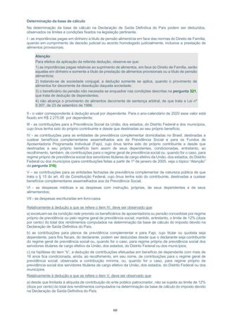 60
Determinação da base de cálculo
Na determinação da base de cálculo na Declaração de Saída Definitiva do País podem ser deduzidos,
observados os limites e condições fixados na legislação pertinente:
I - as importâncias pagas em dinheiro a título de pensão alimentícia em face das normas do Direito de Família,
quando em cumprimento de decisão judicial ou acordo homologado judicialmente, inclusive a prestação de
alimentos provisionais;
Atenção:
Para efeitos da aplicação da referida dedução, observe-se que:
1) as importâncias pagas relativas ao suprimento de alimentos, em face do Direito de Família, serão
aquelas em dinheiro e somente a título de prestação de alimentos provisionais ou a título de pensão
alimentícia;
2) tratando-se de sociedade conjugal, a dedução somente se aplica, quando o provimento de
alimentos for decorrente da dissolução daquela sociedade;
3) o beneficiário da pensão não necessita se enquadrar nas condições descritas na pergunta 321,
que trata de dedução de dependentes;
4) não alcança o provimento de alimentos decorrente de sentença arbitral, de que trata a Lei nº
9.307, de 23 de setembro de 1996.
II - o valor correspondente à dedução anual por dependente. Para o ano-calendário de 2020 esse valor está
fixado em R$ 2.275,08 por dependente;
III - as contribuições para a Previdência Social da União, dos estados, do Distrito Federal e dos municípios,
cujo ônus tenha sido do próprio contribuinte e desde que destinadas ao seu próprio benefício;
IV - as contribuições para as entidades de previdência complementar domiciliadas no Brasil, destinadas a
custear benefícios complementares assemelhados aos da Previdência Social e para os Fundos de
Aposentadoria Programada Individual (Fapi), cujo ônus tenha sido do próprio contribuinte e desde que
destinadas a seu próprio benefício bem assim de seus dependentes, condicionadas, entretanto, ao
recolhimento, também, de contribuições para o regime geral de previdência social ou, quando for o caso, para
regime próprio de previdência social dos servidores titulares de cargo efetivo da União, dos estados, do Distrito
Federal ou dos municípios (para contribuições feitas a partir de 1º de janeiro de 2005, veja o tópico “Atenção”
da pergunta 316);
V – as contribuições para as entidades fechadas de previdência complementar de natureza pública de que
trata o § 15 do art. 40 da Constituição Federal, cujo ônus tenha sido do contribuinte, destinadas a custear
benefícios complementares assemelhados aos da Previdência Social;
VI - as despesas médicas e as despesas com instrução, próprias, de seus dependentes e de seus
alimentandos;
VII - as despesas escrituradas em livro-caixa.
Relativamente à dedução a que se refere o item IV, deve ser observado que:
a) excetuam-se da condição nele previsto os beneficiários de aposentadoria ou pensão concedidas por regime
próprio de previdência ou pelo regime geral de previdência social, mantido, entretanto, o limite de 12% (doze
por cento) do total dos rendimentos computados na determinação da base de cálculo do imposto devido na
Declaração de Saída Definitiva do País;
b) as contribuições para planos de previdência complementar e para Fapi, cujo titular ou quotista seja
dependente, para fins fiscais, do declarante, podem ser deduzidas desde que o declarante seja contribuinte
do regime geral de previdência social ou, quando for o caso, para regime próprio de previdência social dos
servidores titulares de cargo efetivo da União, dos estados, do Distrito Federal ou dos municípios;
c) na hipótese do item “b”, a dedução de contribuições efetuadas em benefício de dependente com mais de
16 anos fica condicionada, ainda, ao recolhimento, em seu nome, de contribuições para o regime geral de
previdência social, observada a contribuição mínima, ou, quando for o caso, para regime próprio de
previdência social dos servidores titulares de cargo efetivo da União, dos estados, do Distrito Federal ou dos
municípios.
Relativamente à dedução a que se refere o item V, deve ser observado que:
a) desde que limitada à alíquota de contribuição do ente público patrocinador, não se sujeita ao limite de 12%
(doze por cento) do total dos rendimentos computados na determinação da base de cálculo do imposto devido
na Declaração de Saída Definitiva do País;
 