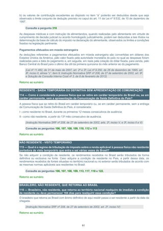61
b) os valores de contribuição excedentes ao disposto no item “a” poderão ser deduzidos desde que seja
observado o limite conjunto de dedução previsto no caput do art. 11 da Lei nº 9.532, de 10 de dezembro de
1997.
Consulte a pergunta 316
As despesas médicas e com instrução de alimentandos, quando realizadas pelo alimentante em virtude de
cumprimento de decisão judicial ou acordo homologado judicialmente, podem ser deduzidas a tais títulos na
determinação da base de cálculo do imposto na declaração do alimentante, observados os limites e condições
fixados na legislação pertinente.
Pagamentos efetuados em moeda estrangeira
As deduções referentes a pagamentos efetuados em moeda estrangeira são convertidas em dólares dos
Estados Unidos da América, pelo valor fixado pela autoridade monetária do país no qual as despesas foram
realizadas para a data do pagamento e, em seguida, em reais pela cotação do dólar fixada, para venda, pelo
Banco Central do Brasil para o último dia útil da primeira quinzena do mês anterior ao do pagamento.
(Lei nº 11.482, de 31 de maio de 2007, art. 2º e 3º; Lei nº 9.250, de 26 de dezembro de 1995, art.
8º, inciso II, alínea “c”, item 9; Instrução Normativa SRF nº 208, de 27 de setembro de 2002, art. 9º;
e Solução de Consulta Interna Cosit nº 3, de 8 de fevereiro de 2012)
Retorno ao sumário
RESIDENTE - SAÍDA TEMPORÁRIA OU DEFINITIVA SEM APRESENTAÇÃO DE COMUNICAÇÃO
114 — Como é considerada a pessoa física que se retire em caráter temporário do Brasil ou, se em
caráter permanente, sem a apresentação da Comunicação de Saída Definitiva do País?
A pessoa física que se retire do Brasil em caráter temporário ou, se em caráter permanente, sem a entrega
da Comunicação de Saída Definitiva do País, é considerada:
I - como residente no Brasil, durante os primeiros 12 meses consecutivos de ausência;
II - como não residente, a partir do 13º mês consecutivo de ausência.
(Instrução Normativa SRF nº 208, de 27 de setembro de 2002, arts. 2º, inciso V, e 3º, inciso II e V)
Consulte as perguntas 106, 107, 108, 109, 110, 112 e 113
Retorno ao sumário
NÃO RESIDENTE - VISTO TEMPORÁRIO
115 — Qual é o regime de tributação do imposto sobre a renda aplicável à pessoa física não residente
portadora de visto temporário que entra e sai várias vezes do Brasil?
Se não adquirir a condição de residente, os rendimentos recebidos no Brasil serão tributados de forma
definitiva ou exclusiva na fonte. Caso adquira a condição de residente no País, a partir dessa data, os
rendimentos recebidos de fontes situadas no território nacional ou no exterior serão tributados de acordo com
as mesmas normas aplicáveis aos residentes no Brasil.
Consulte as perguntas 106, 107, 108, 109, 113, 117, 118 e 122.
Retorno ao sumário
BRASILEIRO, NÃO RESIDENTE, QUE RETORNA AO BRASIL
116 — Brasileiro, não residente, que retorna ao território nacional readquire de imediato a condição
de residente ou deve permanecer 184 dias para readquirir essa condição?
O brasileiro que retorna ao Brasil com ânimo definitivo de aqui residir passa a ser residente a partir da data da
chegada.
(Instrução Normativa SRF nº 208, de 27 de setembro de 2002, art. 2º, inciso IV)
Retorno ao sumário
 
