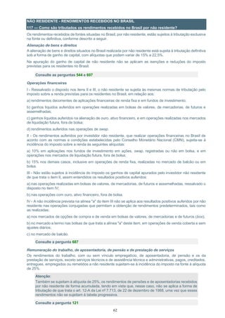 62
NÃO RESIDENTE - RENDIMENTOS RECEBIDOS NO BRASIL
117 — Como são tributados os rendimentos recebidos no Brasil por não residente?
Os rendimentos recebidos de fontes situadas no Brasil, por não residente, estão sujeitos à tributação exclusiva
na fonte ou definitiva, conforme descrito a seguir.
Alienação de bens e direitos
A alienação de bens e direitos situados no Brasil realizada por não residente está sujeita à tributação definitiva
sob a forma de ganho de capital, com alíquotas que podem variar de 15% a 22,5%.
Na apuração do ganho de capital de não residente não se aplicam as isenções e reduções do imposto
previstas para os residentes no Brasil.
Consulte as perguntas 544 e 607
Operações financeiras
I - Ressalvado o disposto nos itens II e III, o não residente se sujeita às mesmas normas de tributação pelo
imposto sobre a renda previstas para os residentes no Brasil, em relação aos:
a) rendimentos decorrentes de aplicações financeiras de renda fixa e em fundos de investimento;
b) ganhos líquidos auferidos em operações realizadas em bolsas de valores, de mercadorias, de futuros e
assemelhadas;
c) ganhos líquidos auferidos na alienação de ouro, ativo financeiro, e em operações realizadas nos mercados
de liquidação futura, fora de bolsa;
d) rendimentos auferidos nas operações de swap.
II - Os rendimentos auferidos por investidor não residente, que realizar operações financeiras no Brasil de
acordo com as normas e condições estabelecidas pelo Conselho Monetário Nacional (CMN), sujeita-se à
incidência do imposto sobre a renda às seguintes alíquotas:
a) 10% em aplicações nos fundos de investimento em ações, swap, registradas ou não em bolsa, e em
operações nos mercados de liquidação futura, fora de bolsa;
b) 15% nos demais casos, inclusive em operações de renda fixa, realizadas no mercado de balcão ou em
bolsa.
III - Não estão sujeitos à incidência do imposto os ganhos de capital apurados pelo investidor não residente
de que trata o item II, assim entendidos os resultados positivos auferidos:
a) nas operações realizadas em bolsas de valores, de mercadorias, de futuros e assemelhadas, ressalvado o
disposto no item IV;
b) nas operações com ouro, ativo financeiro, fora de bolsa.
IV - A não incidência prevista na alínea "a" do item III não se aplica aos resultados positivos auferidos por não
residente nas operações conjugadas que permitam a obtenção de rendimentos predeterminados, tais como
as realizadas:
a) nos mercados de opções de compra e de venda em bolsas de valores, de mercadorias e de futuros (box);
b) no mercado a termo nas bolsas de que trata a alínea "a" deste item, em operações de venda coberta e sem
ajustes diários;
c) no mercado de balcão.
Consulte a pergunta 687
Remuneração do trabalho, de aposentadoria, de pensão e de prestação de serviços
Os rendimentos do trabalho, com ou sem vínculo empregatício, de aposentadoria, de pensão e os da
prestação de serviços, exceto serviços técnicos e de assistência técnica e administrativas, pagos, creditados,
entregues, empregados ou remetidos a não residente sujeitam-se à incidência do imposto na fonte à alíquota
de 25%.
Atenção:
Também se sujeitam à alíquota de 25%, os rendimentos de pensões e de aposentadorias recebidos
por não residente de forma acumulada, tendo em vista que, nesse caso, não se aplica a forma de
tributação de que trata o art. 12-A da Lei nº 7.713, de 22 de dezembro de 1988, uma vez que esses
rendimentos não se sujeitam à tabela progressiva.
Consulte a pergunta 121
 