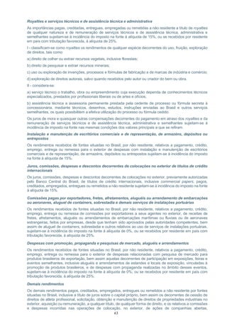 63
Royalties e serviços técnicos e de assistência técnica e administrativa
As importâncias pagas, creditadas, entregues, empregadas ou remetidas a não residente a título de royalties
de qualquer natureza e de remuneração de serviços técnicos e de assistência técnica, administrativa e
semelhantes sujeitam-se à incidência do imposto na fonte à alíquota de 15%, ou se recebidos por residente
em país com tributação favorecida, à alíquota de 25%.
I - classificam-se como royalties os rendimentos de qualquer espécie decorrentes do uso, fruição, exploração
de direitos, tais como:
a) direito de colher ou extrair recursos vegetais, inclusive florestais;
b) direito de pesquisar e extrair recursos minerais;
c) uso ou exploração de invenções, processos e fórmulas de fabricação e de marcas de indústria e comércio;
d) exploração de direitos autorais, salvo quando recebidos pelo autor ou criador do bem ou obra.
II - considera-se:
a) serviço técnico o trabalho, obra ou empreendimento cuja execução dependa de conhecimentos técnicos
especializados, prestados por profissionais liberais ou de artes e ofícios;
b) assistência técnica a assessoria permanente prestada pela cedente de processo ou fórmula secreta à
concessionária, mediante técnicos, desenhos, estudos, instruções enviadas ao Brasil e outros serviços
semelhantes, os quais possibilitem a efetiva utilização do processo ou fórmula cedido.
Os juros de mora e quaisquer outras compensações decorrentes do pagamento em atraso dos royalties e da
remuneração de serviços técnicos e de assistência técnica, administrativa e semelhantes sujeitam-se à
incidência de imposto na fonte nas mesmas condições dos valores principais a que se refiram.
Instalação e manutenção de escritórios comerciais e de representação, de armazéns, depósitos ou
entrepostos
Os rendimentos recebidos de fontes situadas no Brasil, por não residente, relativos a pagamento, crédito,
emprego, entrega ou remessa para o exterior de despesas com instalação e manutenção de escritórios
comerciais e de representação, de armazéns, depósitos ou entrepostos sujeitam-se à incidência do imposto
na fonte à alíquota de 15%.
Juros, comissões, despesas e descontos decorrentes de colocações no exterior de títulos de crédito
internacionais
Os juros, comissões, despesas e descontos decorrentes de colocações no exterior, previamente autorizadas
pelo Banco Central do Brasil, de títulos de crédito internacionais, inclusive commercial papers, pagos,
creditados, empregados, entregues ou remetidos a não residente sujeitam-se à incidência do imposto na fonte
à alíquota de 15%.
Comissões pagas por exportadores, fretes, afretamentos, aluguéis ou arrendamento de embarcações
ou aeronaves, aluguel de containers, sobrestadia e demais serviços de instalações portuárias
Os rendimentos recebidos de fontes situadas no Brasil, por não residente, relativos a pagamento, crédito,
emprego, entrega ou remessa de comissões por exportadores a seus agentes no exterior, de receitas de
fretes, afretamentos, aluguéis ou arrendamentos de embarcações marítimas ou fluviais ou de aeronaves
estrangeiras, feitos por empresas, desde que tenham sido aprovados pelas autoridades competentes, bem
assim de aluguel de containers, sobrestadia e outros relativos ao uso de serviços de instalações portuárias,
sujeitam-se à incidência do imposto na fonte à alíquota de 0%, ou se recebidos por residente em país com
tributação favorecida, à alíquota de 25%.
Despesas com promoção, propaganda e pesquisas de mercado, aluguéis e arrendamentos
Os rendimentos recebidos de fontes situadas no Brasil, por não residente, relativos a pagamento, crédito,
emprego, entrega ou remessa para o exterior de despesas relacionadas com pesquisa de mercado para
produtos brasileiros de exportação, bem assim aquelas decorrentes de participação em exposições, feiras e
eventos semelhantes, inclusive aluguéis e arrendamentos de estandes e locais de exposição, vinculadas à
promoção de produtos brasileiros, e de despesas com propaganda realizadas no âmbito desses eventos,
sujeitam-se à incidência do imposto na fonte à alíquota de 0%, ou se recebidos por residente em país com
tributação favorecida, à alíquota de 25%.
Demais rendimentos
Os demais rendimentos pagos, creditados, empregados, entregues ou remetidos a não residente por fontes
situadas no Brasil, inclusive a título de juros sobre o capital próprio, bem assim os decorrentes de cessão de
direitos de atleta profissional, solicitação, obtenção e manutenção de direitos de propriedades industriais no
exterior, aquisição ou remuneração, a qualquer título, de qualquer forma de direito, e os relativos a comissões
e despesas incorridas nas operações de colocação, no exterior, de ações de companhias abertas,
 