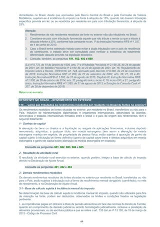 64
domiciliadas no Brasil, desde que aprovadas pelo Banco Central do Brasil e pela Comissão de Valores
Mobiliários, sujeitam-se à incidência do imposto na fonte à alíquota de 15%, quando não tiverem tributação
específica prevista em lei, ou se recebidos por residente em país com tributação favorecida, à alíquota de
25%.
Atenção:
1. Rendimentos de não residentes recebidos de fonte no exterior não são tributáveis no Brasil;
2. Considera-se país com tributação favorecida aquele que não tribute a renda ou que a tribute à
alíquota inferior a 20%, conforme lista constante no art. 1º da Instrução Normativa RFB nº 1.037,
de 4 de junho de 2010;
3. Caso o Brasil tenha celebrado tratado para evitar a dupla tributação com o país de residência
do contribuinte, o tratado deve ser consultado para verificar a existência de tratamento
diferenciado daquele previsto na legislação brasileira;
4. Consulte, também, as perguntas 191, 162, 493 e 699.
(Lei nº 9.779, de 19 de janeiro de 1999, arts. 7º e 8º;Medida Provisória nº 2.158-35, de 24 de agosto
de 2001, art. 29; Medida Provisória nº 2.189-49, de 23 de agosto de 2001, art. 16; Regulamento do
Imposto sobre a Renda - RIR/2018, art. 744, aprovado pelo Decreto nº 9.580, de 22 de novembro
de 2018; Instrução Normativa SRF nº 208, de 27 de setembro de 2002, arts. 26, 27, 35 a 45;
Instrução Normativa RFB nº 1.585, de 31 de agosto de 2015, Capítulo III; Instrução Normativa RFB
nº 1.500, de 29 de outubro de 2014, arts. 2º, parágrafo único, inciso II, 19, inciso XVI, e 21, parágrafo
único; Instrução Normativa RFB nº 1.585, de 31 de agosto de 2015; e Solução de Consulta Cosit nº
337, de 28 de dezembro de 2018)
Retorno ao sumário
RESIDENTE NO BRASIL - RENDIMENTOS DO EXTERIOR
118 — Como são tributados os rendimentos recebidos por residente no Brasil de fontes no exterior?
Os rendimentos recebidos de fontes situadas no exterior, por residente no Brasil, transferidos ou não para o
País, inclusive de representações diplomáticas e organismos internacionais, observados os acordos,
convenções e tratados internacionais firmados entre o Brasil e o país de origem dos rendimentos, têm o
seguinte tratamento:
1 - Ganhos de capital
A alienação de bens ou direitos e a liquidação ou resgate de aplicações financeiras, inclusive depósito
remunerado, adquiridos, a qualquer título, em moeda estrangeira, bem assim a alienação de moeda
estrangeira mantida em espécie, de propriedade de pessoa física, estão sujeitos à apuração de ganho de
capital sujeito à tributação de forma definitiva (ganho de capital sobre bens e direitos adquiridos em moeda
estrangeira e ganho de capital sobre alienação de moeda estrangeira em espécie);
Consulte as perguntas 601, 602, 603, 604 e 605
2 - Resultado da atividade rural
O resultado da atividade rural exercida no exterior, quando positivo, integra a base de cálculo do imposto
devido na Declaração de Ajuste Anual.
Consulte as perguntas 491, 492 e 493
3 - Demais rendimentos recebidos
Os demais rendimentos recebidos de fontes situadas no exterior por residente no Brasil, transferidos ou não
para o País, estão sujeitos à tributação sob a forma de recolhimento mensal obrigatório (carnê-leão), no mês
do recebimento, e na Declaração de Ajuste Anual.
3.1 - Base de cálculo sujeita à incidência mensal do imposto
Na determinação da base de cálculo sujeita à incidência mensal do imposto, quando não utilizados para fins
de retenção na fonte, podem ser deduzidos, observados os limites e condições fixados na legislação
pertinente:
I - as importâncias pagas em dinheiro a título de pensão alimentícia em face das normas do Direito de Família,
quando em cumprimento de decisão judicial ou acordo homologado judicialmente, inclusive a prestação de
alimentos provisionais, ou de escritura pública a que se refere o art. 733 da Lei nº 13.105, de 16 de março de
2015 - Código de Processo Civil;
 