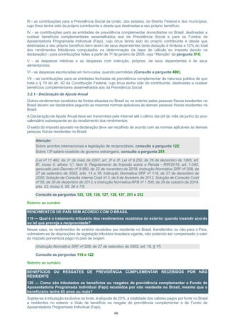 66
III - as contribuições para a Previdência Social da União, dos estados, do Distrito Federal e dos municípios,
cujo ônus tenha sido do próprio contribuinte e desde que destinadas a seu próprio benefício;
IV - as contribuições para as entidades de previdência complementar domiciliadas no Brasil, destinadas a
custear benefícios complementares assemelhados aos da Previdência Social e para os Fundos de
Aposentadoria Programada Individual (Fapi), cujo ônus tenha sido do próprio contribuinte e desde que
destinadas a seu próprio benefício bem assim de seus dependentes (esta dedução é limitada a 12% do total
dos rendimentos tributáveis computados na determinação da base de cálculo do imposto devido na
declaração) - para contribuições feitas a partir de 1º de janeiro de 2005, veja “Atenção” da pergunta 316;
V - as despesas médicas e as despesas com instrução, próprias, de seus dependentes e de seus
alimentandos;
VI - as despesas escrituradas em livro-caixa, quando permitidas (Consulte a pergunta 400);
VII – as contribuições para as entidades fechadas de previdência complementar de natureza pública de que
trata o § 15 do art. 40 da Constituição Federal, cujo ônus tenha sido do contribuinte, destinadas a custear
benefícios complementares assemelhados aos da Previdência Social.
3.2.1 - Declaração de Ajuste Anual
Outros rendimentos recebidos de fontes situadas no Brasil ou no exterior pelas pessoas físicas residentes no
Brasil devem ser declarados segundo as mesmas normas aplicáveis às demais pessoas físicas residentes no
Brasil.
A Declaração de Ajuste Anual deve ser transmitida pela Internet até o último dia útil do mês de junho do ano-
calendário subsequente ao do recebimento dos rendimentos.
O saldo do imposto apurado na declaração deve ser recolhido de acordo com as normas aplicáveis às demais
pessoas físicas residentes no Brasil.
Atenção:
Sobre acordos internacionais e legislação de reciprocidade, consulte a pergunta 122;
Sobre 13º salário recebido de governo estrangeiro, consulte a pergunta 251.
(Lei nº 11.482, de 31 de maio de 2007, art. 2º e 3º; Lei nº 9.250, de 26 de dezembro de 1995, art.
8º, inciso II, alínea “c”, item 9; Regulamento do Imposto sobre a Renda - RIR/2018, art. 1.042,
aprovado pelo Decreto nº 9.580, de 22 de novembro de 2018; Instrução Normativa SRF nº 208, de
27 de setembro de 2002, arts. 14 a 16; Instrução Normativa SRF nº 118, de 27 de dezembro de
2000; Solução de Consulta Interna Cosit nº 3, de 8 de fevereiro de 2012; Solução de Consulta Cosit
nº 69, de 30 de dezembro de 2013; e Instrução Normativa RFB nº 1.500, de 29 de outubro de 2014,
arts. 53, inciso II, 55, 56 e 73)
Consulte as perguntas 122, 125, 126, 127, 128, 157, 251 e 252
Retorno ao sumário
RENDIMENTOS DE PAÍS SEM ACORDO COM O BRASIL
119 — Qual é o tratamento tributário dos rendimentos recebidos do exterior quando inexistir acordo
ou lei que preveja a reciprocidade?
Nesse caso, os rendimentos do exterior recebidos por residente no Brasil, transferidos ou não para o País,
submetem-se às disposições da legislação tributária brasileira vigente, não podendo ser compensado o valor
do imposto porventura pago no país de origem.
(Instrução Normativa SRF nº 208, de 27 de setembro de 2002, art. 16, § 1º)
Consulte as perguntas 118 e 122
Retorno ao sumário
BENEFÍCIOS OU RESGATES DE PREVIDÊNCIA COMPLEMENTAR RECEBIDOS POR NÃO
RESIDENTE
120 — Como são tributados os benefícios ou resgates de previdência complementar e Fundo de
Aposentadoria Programada Individual (Fapi) recebidos por não residente no Brasil, mesmo que o
beneficiário tenha 65 anos ou mais?
Sujeita-se à tributação exclusiva na fonte, à alíquota de 25%, a totalidade dos valores pagos por fonte no Brasil
a residentes no exterior a título de benefício ou resgate de previdência complementar e de Fundo de
Aposentadoria Programada Individual (Fapi).
 