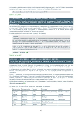 67
Não se aplica aos rendimentos desse contribuinte a tabela progressiva, nem a isenção sobre os rendimentos
de aposentadoria que usufruem os residentes tributários no Brasil com 65 anos ou mais.
(Solução de Consulta Cosit nº 79, de 24 de março de 2015)
Retorno ao sumário
NÃO RESIDENTE – APOSENTADORIA E PENSÃO RECEBIDA NO BRASIL
121 — Como são tributados os rendimentos recebidos, de fonte pagadora situada no Brasil, por não
residente a título de pensão alimentícia, pensão por morte ou invalidez permanente ou de
aposentadoria?
Os rendimentos de beneficiário não residente estão sujeitos à tributação exclusiva na fonte, à alíquota de 25%,
prevista no art. 746 do Regulamento do Imposto sobre a Renda – RIR/2018, aprovado pelo Decreto nº 9.580,
de 22 de novembro de 2018, não fazendo jus à isenção de que trata o art. 35 do referido diploma legal,
ressalvada a existência de tratado ou acordo internacional.
Cabe ao beneficiário comunicar à fonte pagadora tal condição.
Atenção:
Também se sujeitam à alíquota de 25%, os rendimentos de pensões e de aposentadorias recebidos
por não residente de forma acumulada, tendo em vista que, nesse caso, não se aplica a forma de
tributação de que trata o art. 12-A da Lei nº 7.713, de 22 de dezembro de 1988, uma vez que esses
rendimentos não se sujeitam à tabela progressiva.
(Lei nº 9.779, de 19 de janeiro de 1999, arts. 7º e 8º; Lei nº 13.315, de 20 de julho de 2016, art. 3º;
Instrução Normativa SRF nº 208, de 27 de setembro de 2002, art. 3º, § 2º; e Solução de Consulta
Cosit nº 337, de 28 de dezembro de 2018)
Consulte a pergunta 236
Retorno ao sumário
RENDIMENTOS ORIUNDOS DE PAÍS QUE POSSUI ACORDO COM O BRASIL
122 — Como são tributados os rendimentos de residente no Brasil recebidos do exterior na
existência de acordo internacional?
O tratamento fiscal, inclusive quanto à compensação do imposto pago no exterior (desde que não seja
compensado ou restituído no exterior), é aquele pactuado entre o Brasil e o país contratante do acordo.
A compensação do imposto pago no exterior (desde que não seja compensado ou restituído no exterior) é
também possível no caso de o imposto ter sido pago em país cuja legislação permita a reciprocidade de
tratamento.
O teor e a vigência da lei estrangeira concessiva de reciprocidade devem ser comprovados pelo contribuinte,
com cópia da lei publicada em órgão da imprensa oficial do país de origem do rendimento, traduzida por
tradutor juramentado e autenticada pela representação diplomática do Brasil naquele país, ou mediante
declaração desse órgão atestando a reciprocidade de tratamento tributário.
Não é necessária a prova de reciprocidade para a Alemanha, o Reino Unido e os Estados Unidos da América
(Consulte a pergunta 128).
Os países com os quais o Brasil tem acordo vigente são os seguintes:
África do Sul Coreia do Sul Hungria Noruega Suécia
Argentina Dinamarca Índia Países Baixos (Holanda) Trinidad e Tobago
Áustria Equador Israel Peru Turquia
Bélgica Espanha Itália Portugal Ucrânia
Canadá Filipinas Japão República Eslovaca Venezuela
Chile Finlândia Luxemburgo República Tcheca
China França México Rússia
 