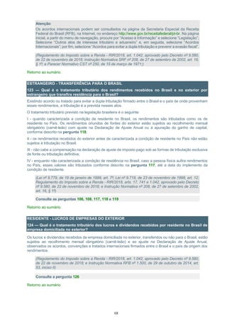 68
Atenção:
Os acordos internacionais podem ser consultados na página da Secretaria Especial da Receita
Federal do Brasil (RFB), na Internet, no endereço http://www.gov.br/receitafederal/pt-br. Na página
inicial, a partir do menu de navegação, procure por “Acesso à Informação” e selecione “Legislação”;
Selecione “Outros atos de interesse tributário e aduaneiro” e, em seguida, selecione “Acordos
Internacionais”; por fim, selecione “Acordos para evitar a dupla tributação e prevenir a evasão fiscal”.
(Regulamento do Imposto sobre a Renda - RIR/2018, art. 1.042, aprovado pelo Decreto nº 9.580,
de 22 de novembro de 2018; Instrução Normativa SRF nº 208, de 27 de setembro de 2002, art. 16,
§ 1º; e Parecer Normativo CST nº 250, de 15 de março de 1971;)
Retorno ao sumário
ESTRANGEIRO - TRANSFERÊNCIA PARA O BRASIL
123 — Qual é o tratamento tributário dos rendimentos recebidos no Brasil e no exterior por
estrangeiro que transfira residência para o Brasil?
Existindo acordo ou tratado para evitar a dupla tributação firmado entre o Brasil e o país de onde provenham
esses rendimentos, a tributação é a prevista nesses atos.
O tratamento tributário previsto na legislação brasileira é o seguinte:
I - quando caracterizada a condição de residente no Brasil, os rendimentos são tributados como os de
residente no País. Os rendimentos oriundos de fontes do exterior estão sujeitos ao recolhimento mensal
obrigatório (carnê-leão) com ajuste na Declaração de Ajuste Anual ou à apuração do ganho de capital,
conforme descrito na pergunta 118;
II - os rendimentos recebidos do exterior antes de caracterizada a condição de residente no País não estão
sujeitos à tributação no Brasil;
III - não cabe a compensação na declaração de ajuste de imposto pago sob as formas de tributação exclusiva
de fonte ou tributação definitiva;
IV - enquanto não caracterizada a condição de residência no Brasil, caso a pessoa física aufira rendimentos
no País, esses valores são tributados conforme descrito na pergunta 117, até a data do implemento da
condição de residente.
(Lei nº 9.779, de 19 de janeiro de 1999, art. 7º; Lei nº 9.718, de 23 de novembro de 1998, art. 12;
Regulamento do Imposto sobre a Renda - RIR/2018, arts. 17, 741 e 1.042, aprovado pelo Decreto
nº 9.580, de 22 de novembro de 2018; e Instrução Normativa nº 208, de 27 de setembro de 2002,
art. 16, § 1º)
Consulte as perguntas 106, 108, 117, 118 e 119
Retorno ao sumário
RESIDENTE - LUCROS DE EMPRESAS DO EXTERIOR
124 — Qual é o tratamento tributário dos lucros e dividendos recebidos por residente no Brasil de
empresa domiciliada no exterior?
Os lucros e dividendos recebidos de empresa domiciliada no exterior, transferidos ou não para o Brasil, estão
sujeitos ao recolhimento mensal obrigatório (carnê-leão) e ao ajuste na Declaração de Ajuste Anual,
observados os acordos, convenções e tratados internacionais firmados entre o Brasil e o país de origem dos
rendimentos.
(Regulamento do Imposto sobre a Renda - RIR/2018, art. 1.042, aprovado pelo Decreto nº 9.580,
de 22 de novembro de 2018; e Instrução Normativa RFB nº 1.500, de 29 de outubro de 2014, art.
53, inciso II)
Consulte a pergunta 126
Retorno ao sumário
 