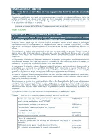 69
CONVERSÃO EM REAIS - DEDUÇÕES
125 — Como devem ser convertidos em reais os pagamentos dedutíveis realizados em moeda
estrangeira?
Os pagamentos efetuados em moeda estrangeira devem ser convertidos em dólares dos Estados Unidos da
América com base na sua cotação para o dia em que forem realizados, e de dólares para reais com base no
valor fixado para venda pelo Banco Central do Brasil para o último dia útil da primeira quinzena do mês anterior
ao do pagamento das despesas no exterior.
(Instrução Normativa SRF nº 208, de 27 de setembro de 2002, art.16, § 4º)
Retorno ao sumário
IMPOSTO PAGO NO EXTERIOR - COMPENSAÇÃO/CONVERSÃO
126 — O imposto sobre a renda cobrado pelo país de origem pode ser compensado no Brasil quando
da existência de ato internacional ou de reciprocidade de tratamento?
O imposto sobre a renda pago em país com o qual o Brasil tenha firmado acordo, tratado ou convenção
internacional prevendo a compensação, ou naquele em que haja reciprocidade de tratamento, pode ser
considerado como redução do imposto devido no Brasil desde que não seja compensado ou restituído no
exterior.
O imposto pago no país de origem dos rendimentos pode ser compensado na apuração do valor mensal a
recolher (carnê-leão) e na declaração de rendimentos até o valor correspondente à diferença entre o imposto
calculado com a inclusão dos rendimentos de fonte no exterior e o imposto calculado sem a inclusão desses
rendimentos.
Se o pagamento do imposto no exterior for posterior ao recebimento do rendimento, mas ocorrer no mesmo
ano-calendário, a pessoa física pode compensá-lo no carnê-leão do mês do efetivo pagamento do imposto no
exterior e na Declaração de Ajuste Anual relativa a esse ano-calendário.
Se o pagamento do imposto no exterior for em ano-calendário posterior ao do recebimento do rendimento, a
pessoa física pode compensá-lo no carnê-leão do mês do efetivo pagamento do imposto no exterior e na
Declaração de Ajuste Anual do ano-calendário do pagamento do imposto, observado o limite de compensação
apurado na Declaração de Ajuste Anual do ano-calendário do recebimento do rendimento.
Se o valor a compensar do imposto pago no exterior for maior do que o valor mensal a recolher (carnê-leão),
a diferença pode ser compensada nos meses seguintes até dezembro do ano-calendário e na declaração,
observado o limite de compensação.
O imposto pago no exterior deve ser convertido em dólares dos Estados Unidos da América pelo seu valor
fixado pela autoridade monetária do país no qual o pagamento foi realizado, na data do pagamento e, em
seguida, em reais mediante utilização do valor do dólar dos Estados Unidos da América, fixado para compra
pelo Banco Central do Brasil para o último dia útil da primeira quinzena do mês anterior ao recebimento do
rendimento.
A compensação mensal pode ser efetuada conforme demonstrado nos exemplos a seguir:
Exemplo 1: (as cotações constantes dos exemplos desta pergunta são fictícias)
Rendimentos produzidos na República Federal da Alemanha,
recebidos pelo contribuinte A, em 17/06/2020
US$ 10,000.00
Imposto sobre a renda pago na Alemanha US$ 1,000.00
Taxa de câmbio para compra vigente em 15/05/2020 R$ 5,8223
Conversão em reais
Valor dos rendimentos em reais
Imposto correspondente pago em reais
R$ 58.223,00
R$ 5.822,30
Cálculo do imposto anual
(I) Imposto devido antes da inclusão dos rendimentos produzidos na
Alemanha
(II) Imposto devido após a inclusão desses rendimentos
(III) Limite para a compensação do imposto: diferença (II - I)
R$ 19.000,00
R$ 32.100,00
R$ 13.100,00
 
