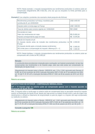 70
NOTA: Neste exemplo, o imposto correspondente aos rendimentos produzidos no exterior pode ser
compensado integralmente (R$ 5.822,30), uma vez que se enquadra no limite permitido para a
compensação.
Exemplo 2: (as cotações constantes dos exemplos desta pergunta são fictícias)
Rendimentos produzidos na França, recebidos pelo
contribuinte B, em 24/09/2020
US$ 4,400.00
Imposto sobre a renda pago na França US$ 1,500.00
Taxa de câmbio para compra vigente em 14/08/2020 R$ 5,3846
Conversão em reais
Valor dos rendimentos em reais
Imposto correspondente pago em reais
R$ 23.692,24
R$ 8.076,90
Cálculo do imposto anual
(I) Imposto devido antes da inclusão dos rendimentos produzidos na
França
(II) Imposto devido após a inclusão desses rendimentos
(III) Limite para a compensação do imposto: diferença (II — I)
R$ 2.000,00
R$ 5.900,00
R$ 3.900,00
NOTA: Nesta hipótese, o imposto correspondente aos rendimentos produzidos no exterior pode ser
compensado até o limite de R$ 3.900,00.
Atenção:
O contribuinte deve providenciar a tradução para o português, por tradutor juramentado, do teor dos
comprovantes dos rendimentos e do imposto pago, para que este possa ser compensado na
Declaração de Ajuste Anual.
(Regulamento do Imposto sobre a Renda - RIR/2018, arts. 115 e 1.042, aprovado pelo Decreto nº
9.580, de 22 de novembro de 2018; Instrução Normativa SRF nº 208, de 27 de setembro de 2002,
art. 16, §§ 1º, 4º, 6º e 8º; e Instrução Normativa RFB nº 1.500, de 29 de outubro de 2014, art. 65, §
2º)
Retorno ao sumário
IMPOSTO PAGO NO EXTERIOR - COMPENSAÇÃO MENSAL/ANUAL
127 — O imposto pago no exterior pode ser compensado apenas com o imposto apurado na
Declaração de Ajuste Anual?
Não. O imposto sobre a renda pago no exterior pode ser compensado tanto na apuração mensal do imposto
quanto na Declaração de Ajuste Anual, desde que haja acordo ou tratado firmado entre o país de origem dos
rendimentos e o Brasil ou tratamento de reciprocidade no país de origem e o imposto não seja compensado
ou restituído no exterior.
(Regulamento do Imposto sobre a Renda - RIR/2018, art. 1.042, aprovado pelo Decreto nº 9.580,
de 22 de novembro de 2018; Instrução Normativa SRF nº 208, de 27 de setembro de 2002, art. 16,
§§ 1º, 4º, 6º e 8º; e Instrução Normativa RFB nº 1.500, de 29 de outubro de 2014, art. 65, § 2º)
Consulte a pergunta 126
Retorno ao sumário
 
