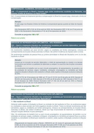 71
COMPENSAÇÃO - ALEMANHA, ESTADOS UNIDOS E REINO UNIDO
128 — É compensável no Brasil o imposto pago sobre rendimentos recebidos na Alemanha, nos
Estados Unidos da América e no Reino Unido?
Sim. A reciprocidade de tratamento permite a compensação no Brasil do imposto pago, observado o limite de
compensação.
Atenção:
O valor pago nos Estados Unidos da América é compensável apenas quando se tratar de imposto
federal.
(Ato Declaratório SRF nº 28, de 26 de abril de 2000; Ato Declaratório SRF nº 48, de 27 de junho de
2000; e Ato Declaratório Interpretativo nº 16, de 22 de dezembro de 2005)
Consulte as perguntas 126 e 127
Retorno ao sumário
SERVIDOR DE REPRESENTAÇÃO DIPLOMÁTICA - NÃO RESIDENTE
129 — Qual é o tratamento tributário dos rendimentos recebidos por servidor diplomático, consular,
oficial de representações diplomáticas estrangeiras?
Os rendimentos recebidos por esse servidor, pagos ou creditados por fontes estrangeiras, inclusive os
correspondentes às funções oficiais exercidas no Brasil, não sofrem incidência do imposto sobre a renda.
Os rendimentos recebidos de pessoa física ou jurídica domiciliada no Brasil são tributados como os de não
residente no Brasil.
Atenção:
Incluem-se no conceito de servidor diplomático o chefe de representação ou missão e os demais
funcionários que tenham a qualidade de diplomata ou estejam no exercício das funções consulares
ou oficiais.
Os rendimentos do trabalho com ou sem vínculo empregatício, de aposentadoria, de pensão e os
da prestação de serviços, pagos, creditados, entregues, empregados ou remetidos por fonte
pagadora situada no Brasil a não residente no Brasil, estão sujeitos à tributação exclusiva à alíquota
de 25%.
(Lei nº 9.779, de 19 de janeiro de 1999, art. 7º; Lei nº 13.315, de 20 de julho de 2016; Decreto nº
56.435, de 8 de junho de 1965; Decreto nº 61.078, de 26 de julho de 1967; Decreto nº 95.711, de
10 de fevereiro de 1988; Parecer Normativo CST nº 154, de 28 de abril de 1972; e Parecer
Normativo CST nº 129, de 13 de setembro de 1973)
Consulte as perguntas 108 e 117
Retorno ao sumário
FUNCIONÁRIO ESTRANGEIRO DE REPRESENTAÇÃO DIPLOMÁTICA
130 — Qual é o tratamento tributário dos rendimentos recebidos por funcionário administrativo ou
técnico estrangeiro de representações diplomáticas?
1 - Não residente no Brasil
Somente estão sujeitos à tributação no Brasil, na condição de não residente no País, os rendimentos pagos
ou creditados a esse servidor por fonte pagadora situada no Brasil. Todos os demais rendimentos por ele
percebidos, pagos ou creditados por fontes estrangeiras, inclusive os correspondentes às funções oficiais
exercidas no Brasil, não sofrem incidência, desde que haja reciprocidade de tratamento a brasileiros que
exerçam funções idênticas no país estrangeiro.
Obs.: Os rendimentos do trabalho com ou sem vínculo empregatício, de aposentadoria, de pensão e os da
prestação de serviços, pagos, creditados, entregues, empregados ou remetidos por pessoa física ou jurídica
residente ou domiciliada no Brasil para residente no exterior, estão sujeitos à tributação exclusiva à alíquota
de 25%.
(Regulamento do Imposto sobre a Renda - RIR/2018, art. 20, inciso III, aprovado pelo Decreto nº
9.580, de 22 de novembro de 2018; Instrução Normativa SRF nº 208, de 27 de setembro de 2002,
art. 23, inciso II; e Parecer Normativo nº 129, de 13 de setembro de 1973)
 