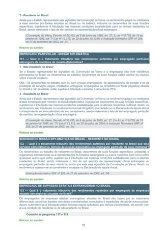 72
2 - Residente no Brasil
Ainda que o Estado representado seja signatário da Convenção de Viena, os rendimentos pagos ou creditados
a esse servidor por fontes situadas no Brasil ou no exterior, inclusive os decorrentes de suas funções
específicas, sujeitam-se à tributação nas mesmas condições estabelecidas para os demais residentes no
Brasil, sendo irrelevante o fato de ser servidor de representação oficial estrangeira.
(Convenção de Viena, Decreto nº 56.435, de 8 de junho de 1965, art. 37, 2; Lei nº 9.779, de 19 de
janeiro de 1999, art. 7º; Lei nº 13.315, de 20 de julho de 2016; e Instrução Normativa SRF nº 208,
de 27 de setembro de 2002, art. 24)
Retorno ao sumário
EMPREGADO PARTICULAR - MISSÃO DIPLOMÁTICA
131 — Qual é o tratamento tributário dos rendimentos auferidos por empregado particular
estrangeiro de membros de missão diplomática?
1 - Não residente no Brasil
Se o Estado representado for signatário da Convenção de Viena e o empregado não tiver residência
permanente no Brasil, os rendimentos do trabalho decorrentes de suas funções estão isentos do imposto
sobre a renda brasileiro.
Obs.: Os rendimentos do trabalho com ou sem vínculo empregatício, de aposentadoria, de pensão e os da
prestação de serviços, pagos, creditados, entregues, empregados ou remetidos por fonte pagadora situada
no Brasil a não residente, estão sujeitos à tributação exclusiva à alíquota de 25%.
2 - Residente no Brasil
Ainda que o Estado representado seja signatário da Convenção de Viena, os rendimentos pagos ou creditados
a esse empregado por membro de missão diplomática, inclusive os decorrentes de suas funções específicas,
sujeitam-se à tributação nas mesmas condições estabelecidas para os demais residentes no Brasil. Assim, os
rendimentos são tributáveis no recolhimento mensal obrigatório (carnê-leão) e na Declaração de Ajuste Anual
correspondente ao ano-calendário de seu recebimento, sendo irrelevante o fato de ser empregado particular
de membro de representação oficial estrangeira.
(Convenção de Viena, Decreto nº 56.435, de 8 de junho de 1965, art. 37, 2 e 4; Lei nº 9.779, de 19
de janeiro de 1999, art. 7º; Lei nº 13.315, de 20 de julho de 2016; e Instrução Normativa SRF nº
208, de 27 de setembro de 2002, art. 24)
Retorno ao sumário
SERVIDOR DE MISSÃO DIPLOMÁTICA NO BRASIL - RESIDENTE NO BRASIL
132 — Qual é o tratamento tributário dos rendimentos auferidos por residente no Brasil que seja
servidor administrativo, técnico de missão diplomática ou empregado particular de seus membros?
Os rendimentos do trabalho de residente no Brasil, decorrentes de suas funções específicas, prestadas a
organismos internacionais ou a representações de Estados estrangeiros ou a seus membros, bem como sobre
quaisquer outros que aufira, sujeitam-se à tributação nas mesmas condições estabelecidas para os demais
residentes no Brasil, sendo irrelevante o fato de ser servidor de representação oficial estrangeira ou
empregado particular de seus membros, ainda que esta seja signatária da Convenção de Viena. Assim, os
rendimentos sujeitam-se ao carnê-leão e ao ajuste na Declaração de Ajuste Anual.
(Instrução Normativa SRF nº 208, de 27 de setembro de 2002, art. 24)
Retorno ao sumário
EMPREGADO DE EMPRESAS ESTATAIS ESTRANGEIRAS NO BRASIL
133 — Qual é o tratamento tributário dos rendimentos recebidos por empregado de empresas
estatais estrangeiras situadas no Brasil?
Os empregados de empresas estatais estrangeiras situadas no Brasil não fazem jus ao tratamento
diferenciado concedido àqueles vinculados a embaixadas, consulados e repartições oficiais de outros países.
Assim, submetem-se à tributação pelas mesmas regras aplicáveis aos demais contribuintes, de acordo com
a sua condição de residente ou de não residente no Brasil.
Consulte as perguntas 117 e 118
Retorno ao sumário
 