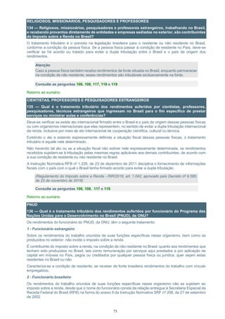 73
RELIGIOSOS, MISSIONÁRIOS, PESQUISADORES E PROFESSORES
134 — Religiosos, missionários, pesquisadores e professores estrangeiros, trabalhando no Brasil,
e recebendo proventos diretamente de entidades e empresas sediadas no exterior, são contribuintes
do Imposto sobre a Renda no Brasil?
O tratamento tributário é o previsto na legislação brasileira para o residente ou não residente no Brasil,
conforme a condição da pessoa física. Se a pessoa física passar à condição de residente no País, deve-se
verificar se há acordo ou tratado para evitar a dupla tributação entre o Brasil e o país de origem dos
rendimentos.
Atenção:
Caso a pessoa física também receba rendimentos de fonte situada no Brasil, enquanto permanecer
na condição de não residente, esses rendimentos são tributáveis exclusivamente na fonte.
Consulte as perguntas 106, 108, 117, 118 e 119
Retorno ao sumário
CIENTISTAS, PROFESSORES E PESQUISADORES ESTRANGEIROS
135 — Qual é o tratamento tributário dos rendimentos auferidos por cientistas, professores,
pesquisadores, técnicos estrangeiros que ingressam no Brasil para o fim específico de prestar
serviços ou ministrar aulas e conferências?
Deve-se verificar se existe ato internacional firmado entre o Brasil e o país de origem dessas pessoas físicas
ou com organismos internacionais que elas representem, no sentido de evitar a dupla tributação internacional
da renda, inclusive por meio de ato internacional de cooperação científica, cultural ou técnica.
Existindo o ato e estando expressamente definida a situação fiscal dessas pessoas físicas, o tratamento
tributário é aquele nele determinado.
Não havendo tal ato ou se a situação fiscal não estiver nele expressamente determinada, os rendimentos
recebidos sujeitam-se à tributação pelas mesmas regras aplicáveis aos demais contribuintes, de acordo com
a sua condição de residente ou não residente no Brasil.
A Instrução Normativa RFB nº 1.226, de 23 de dezembro de 2011 disciplina o fornecimento de informações
fiscais com o país com o qual o Brasil tenha firmado acordo para evitar a dupla tributação.
(Regulamento do Imposto sobre a Renda - RIR/2018, art. 1.042, aprovado pelo Decreto nº 9.580,
de 22 de novembro de 2018)
Consulte as perguntas 106, 108, 117 e 118
Retorno ao sumário
PNUD
136 — Qual é o tratamento tributário dos rendimentos auferidos por funcionário do Programa das
Nações Unidas para o Desenvolvimento no Brasil (PNUD), da ONU?
Os rendimentos do funcionário do PNUD, da ONU, têm o seguinte tratamento:
1 - Funcionário estrangeiro
Sobre os rendimentos do trabalho oriundos de suas funções específicas nesse organismo, bem como os
produzidos no exterior, não incide o imposto sobre a renda.
É contribuinte do imposto sobre a renda, na condição de não residente no Brasil, quanto aos rendimentos que
tenham sido produzidos no Brasil, tais como remuneração por serviços aqui prestados e por aplicação de
capital em imóveis no País, pagos ou creditados por qualquer pessoa física ou jurídica, quer sejam estas
residentes no Brasil ou não.
Caracteriza-se a condição de residente, se receber de fonte brasileira rendimentos do trabalho com vínculo
empregatício.
2 - Funcionário brasileiro
Os rendimentos do trabalho oriundos de suas funções específicas nesse organismo não se sujeitam ao
imposto sobre a renda, desde que o nome do funcionário conste da relação entregue à Secretaria Especial da
Receita Federal do Brasil (RFB) na forma do anexo II da Instrução Normativa SRF nº 208, de 27 de setembro
de 2002.
 