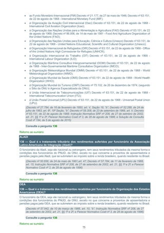 75
• ao Fundo Monetário Internacional (FMI) Decreto nº 21.177, de 27 de maio de 1946; Decreto nº 63.151,
de 22 de agosto de 1968 - International Monetary Fund (IMF);
• à Organização da Aviação Civil Internacional (Oaci) Decreto nº 63.151, de 22 de agosto de 1968 -
International Civil Aviation Organization (Icao);
• à Organização das Nações Unidas para a Alimentação e Agricultura (FAO) Decreto nº 63.151, de 22
de agosto de 1968; Decreto nº 86.006, de 14 de maio de 1981 - Food And Agriculture Organization of
the United Nations (FAO);
• à Organização das Nações Unidas para Educação, Ciência e Cultura (Unesco) Decreto nº 63.151, de
22 de agosto de 1968 - United Nations Educational, Scientific and Cultural Organization (Unesco);
• à Organização Internacional de Refugiados (OIR) Decreto nº 63.151, de 22 de agosto de 1968 - Office
of the United Nations High Comissioner for Refugies (UNHCR);
• à Organização Internacional do Trabalho (OIT) Decreto nº 63.151, de 22 de agosto de 1968 -
International Labour Organization (ILO);
• à Organização Marítima Consultiva Intergovernamental (OCMI) Decreto nº 63.151, de 22 de agosto
de 1968 - Inter-Governamental Maritime Consultative Organization (IMCO);
• à Organização Meteorológica Mundial (OMM) Decreto nº 63.151, de 22 de agosto de 1968 - World
Meteorological Organization (WMO);
• à Organização Mundial da Saúde (OMS) Decreto nº 63.151, de 22 de agosto de 1968 - World Health
Organization (WHO);
• à Organização Mundial do Turismo (OMT) Decreto nº 75.102, de 20 de dezembro de 1974; (segundo
o Sitio da ONU é Agencia Especializada da ONU);
• à União Internacional de Telecomunicações (UIT) Decreto nº 63.151, de 22 de agosto de 1968 -
International Telecomunication Union (ITU);
• à União Postal Universal (UPU) Decreto nº 63.151, de 22 de agosto de 1968 - Universal Postal Union
(UPU).
(Decreto nº 27.784, de 16 de fevereiro de 1950, art. V, Seção 18, “b”; Decreto nº 52.288, de 24 de
julho de 1963, art. 6º, 19ª Seção, “b”; Decreto nº 59.308, de 23 de setembro de 1966, art. V; Decreto
nº 63.151, de 22 de agosto de 1968; Instrução Normativa SRF nº 208, de 27 de setmbro de 2002,
art. 21, §§ 1º e 2º; Parecer Normativo Cosit nº 3, de 28 de agosto de 1996; e Solução de Consulta
Cosit nº 194, de 5 de agosto de 2015)
Consulte a pergunta 136
Retorno ao sumário
ALADI
138 — Qual é o tratamento tributário dos rendimentos auferidos por funcionário da Associação
Latino-Americana de Integração (Aladi)?
O funcionário da Aladi, seja ele nacional ou estrangeiro, tem seus rendimentos tributados da mesma forma e
condições dos funcionários do PNUD, da ONU, exceto no que concerne a proventos de aposentadoria e
pensões pagos pela Aladi, que se submetem ao imposto sobre a renda brasileiro, quando residente no Brasil.
(Decreto nº 50.656, de 24 de maio de 1961,art. 47; Decreto nº 57.784, de 11 de fevereiro de 1966,
art. 15; Instrução Normativa SRF nº 208, de 27 de setembro de 2002, art. 21, §§ 1º e 2º; e Parecer
Normativo Cosit nº 3, de 28 de agosto de 1996)
Consulte a pergunta 136
Retorno ao sumário
OEA
139 — Qual é o tratamento dos rendimentos recebidos por funcionário da Organização dos Estados
Americanos (OEA)?
O funcionário da OEA, seja ele nacional ou estrangeiro, tem seus rendimentos tributados da mesma forma e
condições dos funcionários do PNUD, da ONU, exceto no que concerne a proventos de aposentadoria e
pensões pagos pela OEA, que se submetem ao imposto sobre a renda brasileiro, quando residente no Brasil.
(Decreto nº 57.942, de 10 de março de 1966, art. 10, “b”; Instrução Normativa SRF nº 208, de 27
de setembro de 2002, art. 21, §§ 1º e 2º; e Parecer Normativo Cosit nº 3, de 28 de agosto de 1996)
Consulte a pergunta 136
Retorno ao sumário
 