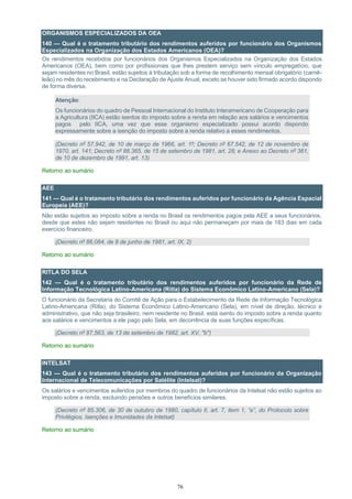 76
ORGANISMOS ESPECIALIZADOS DA OEA
140 — Qual é o tratamento tributário dos rendimentos auferidos por funcionário dos Organismos
Especializados na Organização dos Estados Americanos (OEA)?
Os rendimentos recebidos por funcionários dos Organismos Especializados na Organização dos Estados
Americanos (OEA), bem como por profissionais que lhes prestem serviço sem vínculo empregatício, que
sejam residentes no Brasil, estão sujeitos à tributação sob a forma de recolhimento mensal obrigatório (carnê-
leão) no mês do recebimento e na Declaração de Ajuste Anual, exceto se houver sido firmado acordo dispondo
de forma diversa.
Atenção:
Os funcionários do quadro de Pessoal Internacional do Instituto Interamericano de Cooperação para
a Agricultura (IICA) estão isentos do imposto sobre a renda em relação aos salários e vencimentos
pagos pelo IICA, uma vez que esse organismo especializado possui acordo dispondo
expressamente sobre a isenção do imposto sobre a renda relativo a esses rendimentos.
(Decreto nº 57.942, de 10 de março de 1966, art. 1º; Decreto nº 67.542, de 12 de novembro de
1970, art. 141; Decreto nº 86.365, de 15 de setembro de 1981, art. 28; e Anexo ao Decreto nº 361,
de 10 de dezembro de 1991, art. 13)
Retorno ao sumário
AEE
141 — Qual é o tratamento tributário dos rendimentos auferidos por funcionário da Agência Espacial
Europeia (AEE)?
Não estão sujeitos ao imposto sobre a renda no Brasil os rendimentos pagos pela AEE a seus funcionários,
desde que estes não sejam residentes no Brasil ou aqui não permaneçam por mais de 183 dias em cada
exercício financeiro.
(Decreto nº 86.084, de 8 de junho de 1981, art. IX, 2)
Retorno ao sumário
RITLA DO SELA
142 — Qual é o tratamento tributário dos rendimentos auferidos por funcionário da Rede de
Informação Tecnológica Latino-Americana (Ritla) do Sistema Econômico Latino-Americano (Sela)?
O funcionário da Secretaria do Comitê de Ação para o Estabelecimento da Rede de Informação Tecnológica
Latino-Americana (Ritla), do Sistema Econômico Latino-Americano (Sela), em nível de direção, técnico e
administrativo, que não seja brasileiro, nem residente no Brasil, está isento do imposto sobre a renda quanto
aos salários e vencimentos a ele pago pelo Sela, em decorrência de suas funções específicas.
(Decreto nº 87.563, de 13 de setembro de 1982, art. XV, "b")
Retorno ao sumário
INTELSAT
143 — Qual é o tratamento tributário dos rendimentos auferidos por funcionário da Organização
Internacional de Telecomunicações por Satélite (Intelsat)?
Os salários e vencimentos auferidos por membros do quadro de funcionários da Intelsat não estão sujeitos ao
imposto sobre a renda, excluindo pensões e outros benefícios similares.
(Decreto nº 85.306, de 30 de outubro de 1980, capítulo II, art. 7, item 1, “e”, do Protocolo sobre
Privilégios, Isenções e Imunidades da Intelsat)
Retorno ao sumário
 