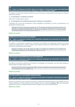 77
OEI
144 — Qual é o tratamento tributário relativo aos salários e emolumentos pagos pela Organização
dos Estados Ibero-Americanos para a Educação, a Ciência e a Cultura (OEI)?
Os salários e emolumentos pagos pela OEI aos seus funcionários e especialistas estão sujeitos ao seguinte
tratamento tributário:
1 – se estrangeiro e residente no exterior:
Não incide o imposto sobre a renda.
2 – se estrangeiro com residência permanente no Brasil ou se brasileiro:
Tributação sob a forma de recolhimento mensal obrigatório ("carnê-leão") no mês do recebimento e na
Declaração de Ajuste Anual.
(Decreto nº 5.128, de 6 de julho de 2004, art. 21, "d"; Decreto nº 8.289, de 25 de julho de 2014, art.
XIII, item 2; Instrução Normativa SRF nº 208, de 27 de setembro de 2002, art. 21, caput; Solução
de Consulta Cosit nº 14, de 16 de janeiro de 2017)
Retorno ao sumário
CONSELHO DE COOPERAÇÃO ADUANEIRA
145 — Qual é o tratamento tributário dos rendimentos auferidos por funcionário do Conselho de
Cooperação Aduaneira?
Os salários e emolumentos auferidos por funcionário do Conselho de Cooperação Aduaneira não estão
sujeitos ao imposto sobre a renda no Brasil. Esse organismo determina expressamente as categorias de
funcionários beneficiários dessa isenção.
(Decreto nº 85.801, de 10 de março de 1981; e Convênio de Criação de um Conselho de
Cooperação Aduaneira, art. XII e Anexo ao Convênio, art. VI)
Retorno ao sumário
CORPORAÇÃO INTERAMERICANA DE INVESTIMENTOS
146 — Qual é o tratamento tributário dos rendimentos auferidos por funcionário da Corporação
Interamericana de Investimentos?
Os salários e honorários auferidos por funcionário e empregado da Corporação, que não sejam brasileiros,
estão isentos do imposto sobre a renda.
(Decreto nº 93.153, de 22 de agosto de 1986, Convênio Constitutivo da Corporação Interamericana
de Investimentos, art. VII, seção 9, “b”)
Retorno ao sumário
EX-FUNCIONÁRIO DE ORGANISMO INTERNACIONAL
147 — Qual é o tratamento tributário aplicado ao funcionário de organismo internacional a partir do
momento em que deixa a instituição?
A partir do momento em que a pessoa física deixa o organismo internacional passa a ser tributada como os
demais residentes no Brasil, desde que se enquadre como tal, conforme pergunta 106, salvo disposição
expressa em acordo ou tratados internacionais em relação a proventos de aposentadoria.
Retorno ao sumário
 