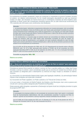78
PESSOA FÍSICA A SERVIÇO DO BRASIL NO EXTERIOR - TRIBUTAÇÃO
148 — Qual é o tratamento tributário estabelecido à pessoa física ausente no exterior a serviço do
Brasil, em relação aos rendimentos recebidos de autarquias ou repartições do governo brasileiro
situados no exterior?
Os rendimentos do trabalho assalariado, pagos por autarquias ou repartições do governo brasileiro situados
no exterior, em dólares norte-americanos, ou em moeda estrangeira equivalente ao valor que deveriam
receber em dólar, são tributados da mesma forma que os rendimentos recebidos de fonte brasileira pelos
residentes no Brasil, porém são considerados tributáveis apenas 25% do valor total de tais rendimentos (os
75% restantes são informados como rendimentos não tributáveis).
Atenção:
1 - As deduções legais, referentes a pagamentos efetuados em moeda estrangeira, são convertidas
em dólares dos Estados Unidos da América pelo valor fixado pela autoridade monetária do país no
qual as despesas foram realizadas para a data do pagamento e, em seguida, em reais pela cotação
do dólar para venda fixada pelo Banco Central do Brasil para o último dia útil da primeira quinzena
do mês anterior ao do pagamento;
2 - Os rendimentos e o imposto pago no exterior devem ser convertidos em dólares dos Estados
Unidos da América, pelo seu valor fixado pela autoridade monetária do país de origem do
rendimento na data do recebimento e, em seguida, em reais mediante utilização do valor do dólar
fixado para compra pelo Banco Central do Brasil para o último dia útil da primeira quinzena do mês
anterior ao do recebimento do rendimento.
(Lei nº 9.250, de 26 de dezembro de 1995, arts. 5º, § 3º; Regulamento do Imposto sobre a Renda -
RIR/2018, arts. 15, 37 e 684, aprovado pelo Decreto nº 9.580, de 22 de novembro de 2018;
Instrução Normativa SRF nº 208, de 27 de setembro de 2002, arts. 17 e 18; e Instrução Normativa
RFB nº 1.500, de 29 de outubro de 2014, art. 28)
Consulte as perguntas 149 e 150
Retorno ao sumário
PESSOA FÍSICA A SERVIÇO DO BRASIL NO EXTERIOR
149 — Quem pode se enquadrar na condição de "a serviço do País no exterior" para usufruir dos
benefícios fiscais próprios dessa situação particular?
Considera-se pessoa física ausente no exterior a serviço do País o servidor público ou o militar das Forças
Armadas a serviço no exterior, assim considerado aquele que se encontra em missão fora do Brasil, por ter
sido nomeado ou designado para o desempenho ou exercício de cargo, função ou atividade no exterior,
inclusive:
a) o funcionário da administração federal direta regido pela legislação trabalhista, da administração federal
indireta e das fundações sob supervisão ministerial;
b) o funcionário do Poder Legislativo, do Poder Judiciário e do Tribunal de Contas da União;
c) no que couber, o funcionário do Distrito Federal, dos Estados e dos Municípios, bem como a pessoa sem
vínculo com o serviço público designada pelo Presidente da República.
Essas pessoas estão obrigadas a apresentar a Declaração de Ajuste Anual nas condições previstas no ajuda
do programa IRPF 2021.
Atenção:
O empregado de empresa pública ou de sociedade de economia mista, bem assim o contratado
local de representações diplomáticas, não são considerados ausentes "a serviço do País no
exterior" quando se encontrarem a serviço específico dessas entidades fora do Brasil.
(Lei nº 5.809, de 10 de outubro de 1972, art. 1º; Decreto nº 71.733, de 18 de janeiro de 1973; e
Solução de Consulta Cosit nº 19, de 4 de novembro de 2013)
Retorno ao sumário
 
