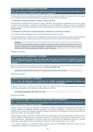 79
SERVIDOR PÚBLICO EM MISSÃO NO EXTERIOR
150 — Como devem ser declarados os rendimentos do trabalho assalariado de servidor público, civil
ou militar, em missão no exterior durante o ano-calendário?
O tratamento fiscal dos rendimentos recebidos depende da situação particular de cada servidor, de acordo
com a natureza do serviço desempenhado no exterior, da forma abaixo explicitada.
1 - Residente no Brasil ausente no exterior a serviço do País
Os rendimentos recebidos antes da saída ou após o regresso, de autarquias ou repartições do Governo, pagos
no Brasil, são declarados e tributados normalmente, como de residente no Brasil, na forma da legislação
vigente. Já os rendimentos recebidos durante a permanência no exterior são tributados conforme resposta à
Pergunta 148.
2 - Residente no Brasil em missão temporária, transitória ou eventual no exterior
Os rendimentos são declarados como rendimentos tributáveis pelo seu total.
Os valores recebidos em dólares são convertidos em reais pela taxa cambial para compra, fixada pelo Banco
Central do Brasil, para o último dia útil da primeira quinzena do mês anterior ao de cada recebimento.
Atenção:
Os rendimentos referentes a diárias e ajudas de custo não estão sujeitos a tributação, devendo os
valores recebidos em moeda estrangeira, convertidos em reais na forma do item 2, serem
informados na Ficha “Rendimentos Isentos e Não Tributáveis”.
Retorno ao sumário
TRANSFERÊNCIA DE RESIDÊNCIA - EXTERIOR
151 — A pessoa física que se ausenta do país pode optar pela manutenção da condição de residente
no Brasil para fins tributários, ainda que preencha os requisitos para ser considerada residente no
exterior?
Não. O contribuinte tem que verificar em que condição se enquadra, ou seja, residente ou não residente no
Brasil, de acordo com as condições descritas nas perguntas 106 e 108.
(Instrução Normativa SRF nº 208, de 27 de setembro de 2002, arts. 2º e 3º)
Retorno ao sumário
TRABALHO ASSALARIADO - EXTERIOR
152 — Como são tributados os rendimentos do trabalho assalariado auferidos no exterior por
brasileiro que saiu do Brasil para prestar serviço a empresa estrangeira?
A pessoa física que se ausentou do Brasil, exceto a serviço do País, tem seus rendimentos tributados
conforme se enquadre como residente ou não residente no Brasil.
Consulte as perguntas 106, 108, 117 e 118
Retorno ao sumário
DECLARAÇÃO DE BENS - PESSOA FÍSICA QUE PASSA A SER RESIDENTE
153 — Como deve informar os bens na Declaração de Ajuste Anual a pessoa física que passou à
condição de residente no Brasil em 2020?
A pessoa física que passou à condição de residente no Brasil, ou readquiriu tal condição, está sujeita às
normas vigentes na legislação tributária aplicáveis aos demais residentes, a partir da data em que se
caracterizar a condição de residente, estando obrigada a apresentar a Declaração de Ajuste Anual (DAA) do
exercício de 2021, ano-calendário de 2020.
Na Declaração de Bens e Direitos da DAA devem ser relacionados, pormenorizadamente, os bens móveis,
imóveis, direitos e obrigações que, no Brasil e no exterior, constituíam o patrimônio da pessoa física e o de
seus dependentes, observadas as mesmas regras de preenchimento da declaração de bens e direitos
aplicáveis a quem tenha mantido a condição de residente no País durante todo o ano, e ainda:
I - O campo “Situação em 31/12/2019 (R$)”: deverá conter as informações referentes à data em que
caracterizou a condição de residente no ano de 2020;
 