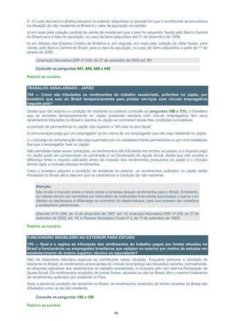 80
II - O custo dos bens e direitos situados no exterior, adquiridos no período em que o contribuinte se encontrava
na situação de não residente no Brasil é o valor de aquisição convertido:
a) em reais pela cotação cambial de venda da moeda em que o bem foi adquirido, fixada pelo Banco Central
do Brasil para a data da aquisição, no caso de bens adquiridos até 31 de dezembro de 1999;
b) em dólares dos Estados Unidos da América e, em seguida, em reais pela cotação do dólar fixada, para
venda, pelo Banco Central do Brasil, para a data da aquisição, no caso de bens adquiridos a partir de 1º de
janeiro de 2000;
(Instrução Normativa SRF nº 208, de 27 de setembro de 2002 art. 8º)
Consulte as perguntas 441, 444, 446 e 449
Retorno ao sumário
TRABALHO ASSALARIADO - JAPÃO
154 — Como são tributados os rendimentos do trabalho assalariado, auferidos no Japão, por
brasileiro que saiu do Brasil temporariamente para prestar serviços com vínculo empregatício
naquele país?
Desde que não adquira a condição de residente no exterior (consulte as perguntas 106 a 109), o brasileiro
que se encontre temporariamente no Japão prestando serviços com vínculo empregatício tem seus
rendimentos tributados no Brasil e isentos no Japão se ocorrerem essas três condições cumulativas:
a) período de permanência no Japão não superior a 183 dias no ano fiscal;
b) remuneração paga por um empregador ou em nome de um empregador que não seja residente no Japão;
c) o encargo da remuneração não seja suportado por um estabelecimento permanente ou por uma instalação
fixa que o empregador tiver no Japão.
Não atendidas todas essas condições, os rendimentos são tributados em ambos os países, e o imposto pago
no Japão pode ser compensado no carnê-leão e na Declaração de Ajuste Anual, desde que não exceda a
diferença entre o imposto calculado antes da inclusão dos rendimentos produzidos no Japão e o imposto
devido após a inclusão desses rendimentos.
Caso o brasileiro adquira a condição de residente no exterior, os rendimentos auferidos no Japão serão
tributados no Brasil até a data em que se caracterizar a condição de não residente.
Atenção:
Não incide o imposto sobre a renda sobre a remessa desses rendimentos para o Brasil. Entretanto,
os valores devem ser remetidos por intermédio de instituições financeiras autorizadas a operar com
câmbio ou declarados à Alfândega no momento do desembarque, para que possam dar cobertura
a acréscimos patrimoniais.
(Decreto nº 61.899, de 14 de dezembro de 1967, art. 14; Instrução Normativa SRF nº 208, de 27 de
setembro de 2002, art. 16; e Parecer Normativo Cosit nº 3, de 1º de setembro de 1995)
Retorno ao sumário
FUNCIONÁRIO BRASILEIRO NO EXTERIOR PARA ESTUDO
155 — Qual é o regime de tributação dos rendimentos do trabalho pagos por fontes situadas no
Brasil a funcionários ou empregados brasileiros que estejam no exterior por motivo de estudos em
estabelecimento de ensino superior, técnico ou equivalente?
Não há tratamento tributário especial ao contribuinte nessa situação. Enquanto perdurar a condição de
residente no Brasil, os rendimentos provenientes do vínculo de emprego são tributados na fonte, normalmente,
às alíquotas aplicáveis aos rendimentos do trabalho assalariado, e incluídos pelo seu total na Declaração de
Ajuste Anual. Os rendimentos recebidos de outras fontes, situadas ou não no Brasil, têm o mesmo tratamento
de rendimentos auferidos por residente no País.
Após a perda da condição de residente no Brasil, os rendimentos recebidos de fontes situadas no Brasil são
tributados como os de não residente.
Consulte as perguntas 106 e 108
Retorno ao sumário
 