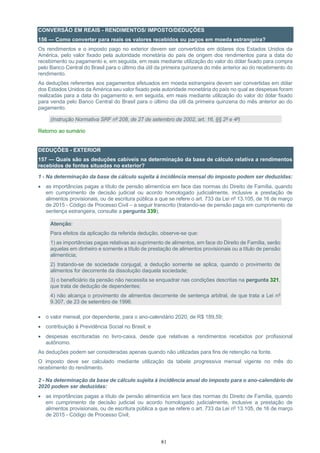 81
CONVERSÃO EM REAIS - RENDIMENTOS/ IMPOSTO/DEDUÇÕES
156 — Como converter para reais os valores recebidos ou pagos em moeda estrangeira?
Os rendimentos e o imposto pago no exterior devem ser convertidos em dólares dos Estados Unidos da
América, pelo valor fixado pela autoridade monetária do país de origem dos rendimentos para a data do
recebimento ou pagamento e, em seguida, em reais mediante utilização do valor do dólar fixado para compra
pelo Banco Central do Brasil para o último dia útil da primeira quinzena do mês anterior ao do recebimento do
rendimento.
As deduções referentes aos pagamentos efetuados em moeda estrangeira devem ser convertidas em dólar
dos Estados Unidos da América seu valor fixado pela autoridade monetária do país no qual as despesas foram
realizadas para a data do pagamento e, em seguida, em reais mediante utilização do valor do dólar fixado
para venda pelo Banco Central do Brasil para o último dia útil da primeira quinzena do mês anterior ao do
pagamento.
(Instrução Normativa SRF nº 208, de 27 de setembro de 2002, art. 16, §§ 2º e 4º)
Retorno ao sumário
DEDUÇÕES - EXTERIOR
157 — Quais são as deduções cabíveis na determinação da base de cálculo relativa a rendimentos
recebidos de fontes situadas no exterior?
1 - Na determinação da base de cálculo sujeita à incidência mensal do imposto podem ser deduzidas:
• as importâncias pagas a título de pensão alimentícia em face das normas do Direito de Família, quando
em cumprimento de decisão judicial ou acordo homologado judicialmente, inclusive a prestação de
alimentos provisionais, ou de escritura pública a que se refere o art. 733 da Lei nº 13.105, de 16 de março
de 2015 - Código de Processo Civil – a seguir transcrito (tratando-se de pensão paga em cumprimento de
sentença estrangeira, consulte a pergunta 339);
Atenção:
Para efeitos da aplicação da referida dedução, observe-se que:
1) as importâncias pagas relativas ao suprimento de alimentos, em face do Direito de Família, serão
aquelas em dinheiro e somente a título de prestação de alimentos provisionais ou a título de pensão
alimentícia;
2) tratando-se de sociedade conjugal, a dedução somente se aplica, quando o provimento de
alimentos for decorrente da dissolução daquela sociedade;
3) o beneficiário da pensão não necessita se enquadrar nas condições descritas na pergunta 321,
que trata de dedução de dependentes;
4) não alcança o provimento de alimentos decorrente de sentença arbitral, de que trata a Lei nº
9.307, de 23 de setembro de 1996.
• o valor mensal, por dependente, para o ano-calendário 2020, de R$ 189,59;
• contribuição à Previdência Social no Brasil; e
• despesas escrituradas no livro-caixa, desde que relativas a rendimentos recebidos por profissional
autônomo.
As deduções podem ser consideradas apenas quando não utilizadas para fins de retenção na fonte.
O imposto deve ser calculado mediante utilização da tabela progressiva mensal vigente no mês do
recebimento do rendimento.
2 - Na determinação da base de cálculo sujeita à incidência anual do imposto para o ano-calendário de
2020 podem ser deduzidas:
• as importâncias pagas a título de pensão alimentícia em face das normas do Direito de Família, quando
em cumprimento de decisão judicial ou acordo homologado judicialmente, inclusive a prestação de
alimentos provisionais, ou de escritura pública a que se refere o art. 733 da Lei nº 13.105, de 16 de março
de 2015 - Código de Processo Civil;
 