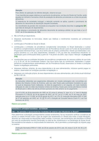 82
Atenção:
Para efeitos da aplicação da referida dedução, observe-se que:
1) as importâncias pagas relativas ao suprimento de alimentos, em face do Direito de Família, serão
aquelas em dinheiro e somente a título de prestação de alimentos provisionais ou a título de pensão
alimentícia;
2) tratando-se de sociedade conjugal, a dedução somente se aplica, quando o provimento de
alimentos for decorrente da dissolução daquela sociedade;
3) o beneficiário da pensão não necessita se enquadrar nas condições descritas na pergunta 321,
que trata de dedução de dependentes;
4) não alcança o provimento de alimentos decorrente de sentença arbitral, de que trata a Lei nº
9.307, de 23 de setembro de 1996.
• R$ 2.275,08 por dependente;
• despesas escrituradas no livro-caixa, desde que relativas a rendimentos recebidos por profissional
autônomo;
• contribuição à Previdência Social no Brasil;
• contribuições a entidades de previdência complementar domiciliadas no Brasil destinadas a custear
benefícios complementares assemelhados aos da Previdência Social e para os Fundos de Aposentadoria
Programada Individual (Fapi), cujo ônus tenha sido do próprio contribuinte e desde que destinadas a seu
próprio benefício ou a de seus dependentes, limitadas a 12% do total dos rendimentos tributáveis na
declaração (para contribuições feitas a partir de 1º de janeiro de 2005, veja o tópico “Atenção” da pergunta
316);
• contribuições para as entidades fechadas de previdência complementar de natureza pública de que trata
o § 15 do art. 40 da Constituição Federal, cujo ônus tenha sido do contribuinte, destinadas a custear
benefícios complementares assemelhados aos da Previdência Social, observados os limites e condições
fixados na legislação pertinentes;
• despesas médicas, próprias, de seus dependentes e de seus alimentandos, inclusive quando pagas no
exterior, observadas as condições previstas na legislação; e
• despesas com instrução própria, de seus dependentes e de seus alimentandos, até o limite anual individual
de R$ 3.561,50.
Atenção:
As deduções referentes aos pagamentos efetuados em moeda estrangeira são convertidas em
dólares dos Estados Unidos da América, pelo seu valor fixado pela autoridade monetária do país
no qual as despesas foram realizadas, na data do pagamento e, em seguida, em reais mediante
utilização do valor do dólar dos Estados Unidos da América, fixado para venda pelo Banco Central
do Brasil para o último dia útil da primeira quinzena do mês anterior ao do pagamento.
(Lei nº 9.250, de 26 de dezembro de 1995, art. 8º, inciso II, alíneas “b”, item 10, e “c”, item 9; Medida
Provisória nº 2.158-35, de 24 de agosto de 2001, art. 61; Lei nº 11.482, de 31 de maio de 2007,
alterada pela Lei nº 12.469, de 26 de agosto de 2011, art. 2º e 3º; Instrução Normativa SRF nº 208,
de 27 de setembro de 2002, art. 16, §§ 3º e 4º; e Solução de Consulta Interna Cosit nº 3, de 8 de
fevereiro de 2012)
Retorno ao sumário
PENSÕES E APOSENTADORIAS - EXTERIOR
158 — As pensões e aposentadorias recebidas do exterior são tributáveis no Brasil?
Para determinar a tributação correspondente a esses rendimentos, faz-se necessário verificar a existência de
acordo ou tratado firmado entre o país de origem dos rendimentos e o Brasil para evitar a dupla tributação,
devendo ser observadas as disposições neles contidas. A princípio, tais rendimentos são tributados no Brasil
por meio do recolhimento mensal (carnê-leão) na data de seu recebimento e na Declaração de Ajuste Anual.
Na inexistência de tratados ou reciprocidade de tratamento, não é permitida a compensação do imposto pago
no exterior.
(Instrução Normativa RFB nº 1.500, de 29 de outubro de 2014, arts. 53, inciso II, § 4º, 54, 65, § 2º,
e 81)
Retorno ao sumário
 