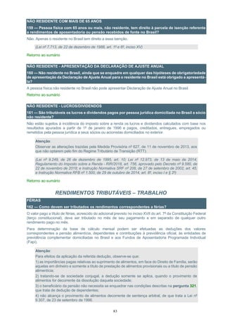 83
NÃO RESIDENTE COM MAIS DE 65 ANOS
159 — Pessoa física com 65 anos ou mais, não residente, tem direito à parcela de isenção referente
a rendimentos de aposentadoria ou pensão recebidos de fonte no Brasil?
Não. Apenas o residente no Brasil tem direito a essa isenção.
(Lei nº 7.713, de 22 de dezembro de 1988, art. 1º e 6º, inciso XV)
Retorno ao sumário
NÃO RESIDENTE - APRESENTAÇÃO DA DECLARAÇÃO DE AJUSTE ANUAL
160 — Não residente no Brasil, ainda que se enquadre em qualquer das hipóteses de obrigatoriedade
de apresentação da Declaração de Ajuste Anual para o residente no Brasil está obrigado a apresentá-
la?
A pessoa física não residente no Brasil não pode apresentar Declaração de Ajuste Anual no Brasil.
Retorno ao sumário
NÃO RESIDENTE - LUCROS/DIVIDENDOS
161 — São tributáveis os lucros e dividendos pagos por pessoa jurídica domiciliada no Brasil a sócio
não residente?
Não estão sujeitos à incidência do imposto sobre a renda os lucros e dividendos calculados com base nos
resultados apurados a partir de 1º de janeiro de 1996 e pagos, creditados, entregues, empregados ou
remetidos pela pessoa jurídica a seus sócios ou acionistas domiciliados no exterior.
Atenção:
Observar as alterações trazidas pela Medida Provisória nº 627, de 11 de novembro de 2013, aos
que não optarem pelo fim do Regime Tributário de Transição (RTT).
(Lei nº 9.249, de 26 de dezembro de 1995, art. 10; Lei nº 12.973, de 13 de maio de 2014;
Regulamento do Imposto sobre a Renda - RIR/2018, art. 756, aprovado pelo Decreto nº 9.580, de
22 de novembro de 2018; e Instrução Normativa SRF nº 208, de 27 de setembro de 2002, art. 45;
e Instrução Normativa RFB nº 1.500, de 29 de outubro de 2014, art. 8º, inciso I e § 2º)
Retorno ao sumário
RENDIMENTOS TRIBUTÁVEIS – TRABALHO
FÉRIAS
162 — Como devem ser tributados os rendimentos correspondentes a férias?
O valor pago a título de férias, acrescido do adicional previsto no inciso XVII do art. 7º da Constituição Federal
(terço constitucional), deve ser tributado no mês de seu pagamento e em separado de qualquer outro
rendimento pago no mês.
Para determinação da base de cálculo mensal podem ser efetuadas as deduções dos valores
correspondentes a pensão alimentícia, dependentes e contribuições à previdência oficial, às entidades de
previdência complementar domiciliadas no Brasil e aos Fundos de Aposentadoria Programada Individual
(Fapi).
Atenção:
Para efeitos da aplicação da referida dedução, observe-se que:
1) as importâncias pagas relativas ao suprimento de alimentos, em face do Direito de Família, serão
aquelas em dinheiro e somente a título de prestação de alimentos provisionais ou a título de pensão
alimentícia;
2) tratando-se de sociedade conjugal, a dedução somente se aplica, quando o provimento de
alimentos for decorrente da dissolução daquela sociedade;
3) o beneficiário da pensão não necessita se enquadrar nas condições descritas na pergunta 321,
que trata de dedução de dependentes;
4) não alcança o provimento de alimentos decorrente de sentença arbitral, de que trata a Lei nº
9.307, de 23 de setembro de 1996.
 