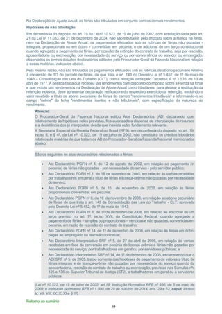 84
Na Declaração de Ajuste Anual, as férias são tributadas em conjunto com os demais rendimentos.
Hipóteses de não tributação
Em decorrência do disposto no art. 19 da Lei nº 10.522, de 19 de julho de 2002, com a redação dada pelo art.
21 da Lei nº 11.033, de 21 de dezembro de 2004, não são tributados pelo Imposto sobre a Renda na fonte,
nem na Declaração de Ajuste Anual, os pagamentos efetuados sob as rubricas de férias não gozadas -
integrais, proporcionais ou em dobro - convertidas em pecúnia, e de adicional de um terço constitucional
quando agregado a pagamento de férias, por ocasião da extinção do contrato de trabalho, seja por rescisão,
aposentadoria ou exoneração, por necessidade do serviço ou por conveniência do servidor ou empregado,
observados os termos dos atos declaratórios editados pelo Procurador-Geral da Fazenda Nacional em relação
a essas matérias, indicados abaixo.
Pela mesma razão, não são tributados os pagamentos efetuados sob as rubricas de abono pecuniário relativo
à conversão de 1/3 do período de férias, de que trata o art. 143 do Decreto-Lei nº 5.452, de 1º de maio de
1943 – Consolidação das Leis do Trabalho (CLT), com a redação dada pelo Decreto-Lei nº 1.535, de 13 de
abril de 1977. A pessoa física que recebeu tais rendimentos com desconto do Imposto sobre a Renda na fonte
e que incluiu tais rendimentos na Declaração de Ajuste Anual como tributáveis, para pleitear a restituição da
retenção indevida, deve apresentar declaração retificadora do respectivo exercício da retenção, excluindo o
valor recebido a título de abono pecuniário de férias do campo "rendimentos tributáveis" e informando-o no
campo "outros" da ficha "rendimentos isentos e não tributáveis", com especificação da natureza do
rendimento.
Atenção:
O Procurador-Geral da Fazenda Nacional editou Atos Declaratórios (AD) declarando que,
relativamente às hipóteses neles previstas, fica autorizada a dispensa de interposição de recursos
e a desistência dos já interpostos, desde que inexista outro fundamento relevante.
A Secretaria Especial da Receita Federal do Brasil (RFB), em decorrência do disposto no art. 19,
inciso II, e § 4º, da Lei nº 10.522, de 19 de julho de 2002, não constituirá os créditos tributários
relativos às matérias de que tratam os AD do Procurador-Geral da Fazenda Nacional mencionados
abaixo.
São os seguintes os atos declaratórios relacionados a férias:
• Ato Declaratório PGFN nº 4, de 12 de agosto de 2002, em relação ao pagamento (in
pecunia) de férias não gozadas - por necessidade do serviço - pelo servidor público;
• Ato Declaratório PGFN nº 1, de 18 de fevereiro de 2005, em relação às verbas recebidas
por trabalhadores em geral a título de férias e licença-prêmio não gozadas por necessidade
do serviço;
• Ato Declaratório PGFN nº 5, de 16 de novembro de 2006, em relação às férias
proporcionais convertidas em pecúnia;
• Ato Declaratório PGFN nº 6, de 16 de novembro de 2006, em relação ao abono pecuniário
de férias de que trata o art. 143 da Consolidação das Leis do Trabalho - CLT, aprovada
pelo Decreto-Lei nº 5.452, de 1º de maio de 1943;
• Ato Declaratório PGFN nº 6, de 1º de dezembro de 2008, em relação ao adicional de um
terço previsto no art. 7º, inciso XVII, da Constituição Federal, quando agregado a
pagamento de férias – simples ou proporcionais – vencidas e não gozadas, convertidas em
pecúnia, em razão de rescisão do contrato de trabalho;
• Ato Declaratório PGFN nº 14, de 1º de dezembro de 2008, em relação às férias em dobro
pagas ao empregado na rescisão contratual;
• Ato Declaratório Interpretativo SRF nº 5, de 27 de abril de 2005, em relação às verbas
recebidas em face da conversão em pecúnia de licença-prêmio e férias não gozadas por
necessidade do serviço, por trabalhadores em geral ou por servidores públicos; e
• Ato Declaratório Interpretativo SRF nº 14, de 1º de dezembro de 2005, esclarecendo que o
ADI SRF nº 5, de 2005, tratou somente das hipóteses de pagamento de valores a título de
férias integrais e de licença-prêmio não gozadas por necessidade do serviço quando da
aposentadoria, rescisão de contrato de trabalho ou exoneração, previstas nas Súmulas nºs
125 e 136 do Superior Tribunal de Justiça (STJ), a trabalhadores em geral ou a servidores
públicos.
(Lei nº 10.522, de 19 de julho de 2002, art.19; Instrução Normativa RFB nº 936, de 5 de maio de
2009; e Instrução Normativa RFB nº 1.500, de 29 de outubro de 2014, arts. 29 e 62, caput, incisos
V, VII, VIII, IX, X, XI e § 1º)
Retorno ao sumário
 