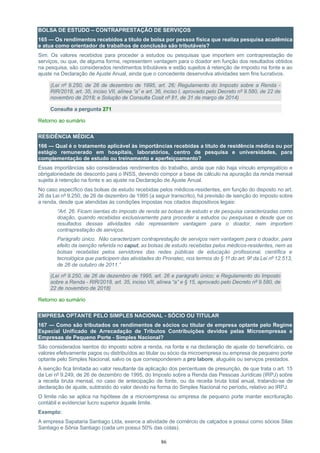 86
BOLSA DE ESTUDO – CONTRAPRESTAÇÃO DE SERVIÇOS
165 — Os rendimentos recebidos a título de bolsa por pessoa física que realiza pesquisa acadêmica
e atua como orientador de trabalhos de conclusão são tributáveis?
Sim. Os valores recebidos para proceder a estudos ou pesquisas que importem em contraprestação de
serviços, ou que, de alguma forma, representem vantagem para o doador em função dos resultados obtidos
na pesquisa, são considerados rendimentos tributáveis e estão sujeitos à retenção de imposto na fonte e ao
ajuste na Declaração de Ajuste Anual, ainda que o concedente desenvolva atividades sem fins lucrativos.
(Lei nº 9.250, de 26 de dezembro de 1995, art. 26; Regulamento do Imposto sobre a Renda -
RIR/2018, art. 35, inciso VII, alínea “a” e art. 36, inciso I, aprovado pelo Decreto nº 9.580, de 22 de
novembro de 2018; e Solução de Consulta Cosit nº 81, de 31 de março de 2014)
Consulte a pergunta 271
Retorno ao sumário
RESIDÊNCIA MÉDICA
166 — Qual é o tratamento aplicável às importâncias recebidas a título de residência médica ou por
estágio remunerado em hospitais, laboratórios, centro de pesquisa e universidades, para
complementação de estudo ou treinamento e aperfeiçoamento?
Essas importâncias são consideradas rendimentos do trabalho, ainda que não haja vínculo empregatício e
obrigatoriedade de desconto para o INSS, devendo compor a base de cálculo na apuração da renda mensal
sujeita à retenção na fonte e ao ajuste na Declaração de Ajuste Anual.
No caso específico das bolsas de estudo recebidas pelos médicos-residentes, em função do disposto no art.
26 da Lei nº 9.250, de 26 de dezembro de 1995 (a seguir transcrito), há previsão de isenção do imposto sobre
a renda, desde que atendidas às condições impostas nos citados dispositivos legais:
“Art. 26. Ficam isentas do imposto de renda as bolsas de estudo e de pesquisa caracterizadas como
doação, quando recebidas exclusivamente para proceder a estudos ou pesquisas e desde que os
resultados dessas atividades não representem vantagem para o doador, nem importem
contraprestação de serviços.
Parágrafo único. Não caracterizam contraprestação de serviços nem vantagem para o doador, para
efeito da isenção referida no caput, as bolsas de estudo recebidas pelos médicos-residentes, nem as
bolsas recebidas pelos servidores das redes públicas de educação profissional, científica e
tecnológica que participem das atividades do Pronatec, nos termos do § 1º do art. 9º da Lei nº 12.513,
de 26 de outubro de 2011.”
(Lei nº 9.250, de 26 de dezembro de 1995, art. 26 e parágrafo único; e Regulamento do Imposto
sobre a Renda - RIR/2018, art. 35, inciso VII, alínea “a” e § 15, aprovado pelo Decreto nº 9.580, de
22 de novembro de 2018)
Retorno ao sumário
EMPRESA OPTANTE PELO SIMPLES NACIONAL - SÓCIO OU TITULAR
167 — Como são tributados os rendimentos de sócios ou titular de empresa optante pelo Regime
Especial Unificado de Arrecadação de Tributos Contribuições devidos pelas Microempresas e
Empresas de Pequeno Porte - Simples Nacional?
São considerados isentos do imposto sobre a renda, na fonte e na declaração de ajuste do beneficiário, os
valores efetivamente pagos ou distribuídos ao titular ou sócio da microempresa ou empresa de pequeno porte
optante pelo Simples Nacional, salvo os que corresponderem a pro labore, aluguéis ou serviços prestados.
A isenção fica limitada ao valor resultante da aplicação dos percentuais de presunção, de que trata o art. 15
da Lei nº 9.249, de 26 de dezembro de 1995, do Imposto sobre a Renda das Pessoas Jurídicas (IRPJ) sobre
a receita bruta mensal, no caso de antecipação de fonte, ou da receita bruta total anual, tratando-se de
declaração de ajuste, subtraído do valor devido na forma do Simples Nacional no período, relativo ao IRPJ.
O limite não se aplica na hipótese de a microempresa ou empresa de pequeno porte manter escrituração
contábil e evidenciar lucro superior àquele limite.
Exemplo:
A empresa Sapataria Santiago Ltda, exerce a atividade de comércio de calçados e possui como sócios Silas
Santiago e Sônia Santiago (cada um possui 50% das cotas).
 