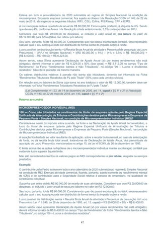 87
Esteve em todo o ano-calendário de 2020 submetida ao regime do Simples Nacional na condição de
microempresa. Enquanto empresa comercial, fica sujeita ao Anexo I da Resolução CGSN nº 140, de 22 de
maio de 2018, abrangendo os seguintes tributos: IRPJ, CSLL Cofins, PIS/Pasep, CPP e ICMS.
A microempresa obteve receita bruta anual de R$ 80.000,00. Ficou sujeita, portanto, à alíquota de 4%. Sendo
que desses 4%, conforme Anexo I da Resolução citada anteriormente, 5,5% correspondem ao IRPJ.
Considere que teve R$ 20.000,00 de despesas, aí incluído o valor anual do pro labore no valor de
R$ 12.000,00 para Sônia (Silas não retirou pro labore).
Seu lucro, portanto, foi de R$ 60.000,00. Considerando que não possui escrituração contábil, será necessário
calcular qual o seu lucro que pode ser distribuído de forma isenta do imposto sobre a renda:
Lucro passível de distribuição isenta = [(Receita Bruta Anual da atividade x Percentual de presunção do Lucro
Presumido) – (IRPJ no Simples Nacional) = [(R$ 80.000,00 x 8%) – (4% x 5,5% x R$ 80.000,00)] =
[R$ 6.400,00 – R$ 176,00] = R$ 6.224,00.
Assim sendo, caso Sônia apresente Declaração de Ajuste Anual (só por esses rendimentos não está
obrigada), deverá informar o valor de R$ 6.224,00 x 50% (das cotas) = R$ 3.112,00 no campo “Tipo de
Rendimento” da Ficha “Rendimentos Isentos e Não Tributáveis”, no código “09 – Lucros e dividendos
recebidos”. Silas deve proceder da mesma maneira.
Os valores distribuídos relativos à parcela não isenta são tributáveis, devendo ser informado na Ficha
“Rendimentos Tributáveis Recebidos de PJ pelo Titular” (50% para cada um dos sócios).
Em relação aos pro labores de Sônia cuja soma no ano totalizou o valor de R$ 12.000,00, também deve ser
informado na Ficha “Rendimentos Tributáveis Recebidos de PJ pelo Titular”.
(Lei Complementar nº 123, de 14 de dezembro de 2006, art. 14, caput e §§ 1º e 2º; e Resolução
CGSN nº 140, de 22 de maio de 2018, art. 145, caput e §§ 1º e 2º)
Retorno ao sumário
MICROEMPREENDEDOR INDIVIDUAL (MEI)
168 — Como são tributados os rendimentos de titular de empresa optante pelo Regime Especial
Unificado de Arrecadação de Tributos e Contribuições devidos pelas Microempresas e Empresas de
Pequeno Porte - Simples Nacional, na condição de Microempreendedor Individual (MEI)?
Considera-se isento do imposto sobre a renda, na fonte e na Declaração de Ajuste Anual do beneficiário, o
lucro do titular de empresa optante pelo Regime Especial Unificado de Arrecadação de Tributos e
Contribuições devidos pelas Microempresas e Empresas de Pequeno Porte (Simples Nacional), na condição
de Microempreendedor Individual (MEI).
A isenção fica limitada ao valor resultante da aplicação, sobre a receita bruta mensal, no caso de antecipação
de fonte, ou da receita bruta total anual, tratando-se de Declaração de Ajuste Anual, dos percentuais de
apuração do Lucro Presumido, mencionados no artigo 15, da Lei nº 9.249, de 26 de dezembro de 1995.
O limite acima não se aplica na hipótese de o microempreendedor individual manter escrituração contábil que
evidencie lucro superior àquele limite.
Não são considerados isentos os valores pagos ao MEI correspondentes a pro labore, aluguéis ou serviços
prestados.
Exemplo:
O contribuinte João Pedro esteve em todo o ano-calendário de 2020 submetido ao regime do Simples Nacional
na condição de MEI. Exerceu atividade comercial, ficando, portanto, sujeito somente ao recolhimento mensal
de ICMS e de contribuição para a Seguridade Social relativa à pessoa do empresário, na qualidade de
contribuinte individual.
Suponha que tenha obtido R$ 80.000,00 de receita de suas atividades. Considere que teve R$ 20.000,00 de
despesas, aí incluído o valor anual de seus pro labores no valor de R$ 12.000,00.
Seu lucro, portanto, foi de R$ 60.000,00. Considerando que não possui escrituração contábil, será necessário
calcular qual o seu lucro que pode ser distribuído de forma isenta do imposto sobre a renda:
Lucro passível de distribuição isenta = Receita Bruta Anual da atividade x Percentual de presunção do Lucro
Presumido (Lei nº 9.249, de 26 de dezembro de 1995, art. 15, caput) = R$ 80.000,00 x 8% = R$ 6.400,00.
Assim sendo, caso apresente Declaração de Ajuste Anual (só por esses rendimentos não está obrigado),
deverá informar o valor de R$ 6.400,00 no campo “Tipo de Rendimento” da Ficha “Rendimentos Isentos e Não
Tributáveis”, no código “09 – Lucros e dividendos recebidos”.
 