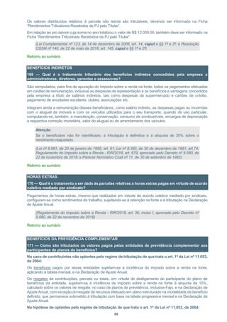 88
Os valores distribuídos relativos à parcela não isenta são tributáveis, devendo ser informado na Ficha
“Rendimentos Tributáveis Recebidos de PJ pelo Titular”.
Em relação ao pro labore cuja soma no ano totalizou o valor de R$ 12.000,00, também deve ser informado na
Ficha “Rendimentos Tributáveis Recebidos de PJ pelo Titular”.
(Lei Complementar nº 123, de 14 de dezembro de 2006, art. 14, caput e §§ 1º e 2º; e Resolução
CGSN nº 140, de 22 de maio de 2018, art. 145, caput e §§ 1º e 2º)
Retorno ao sumário
BENEFÍCIOS INDIRETOS
169 — Qual é o tratamento tributário dos benefícios indiretos concedidos pela empresa a
administradores, diretores, gerentes e assessores?
São computados, para fins de apuração do imposto sobre a renda na fonte, todos os pagamentos efetuados
em caráter de remuneração, inclusive as despesas de representação e os benefícios e vantagens concedidos
pela empresa a título de salários indiretos, tais como despesas de supermercado e cartões de crédito,
pagamento de anuidades escolares, clubes, associações etc.
Integram ainda a remuneração desses beneficiários, como salário indireto, as despesas pagas ou incorridas
com o aluguel de imóveis e com os veículos utilizados para o seu transporte, quando de uso particular,
computando-se, também, a manutenção, conservação, consumo de combustíveis, encargos de depreciação
e respectiva correção monetária, valor do aluguel ou do arrendamento dos veículos.
Atenção:
Se o beneficiário não for identificado, a tributação é definitiva e à alíquota de 35% sobre o
rendimento reajustado.
(Lei nº 8.981, de 20 de janeiro de 1995, art. 61; Lei nº 8.383, de 30 de dezembro de 1991, art.74;
Regulamento do Imposto sobre a Renda - RIR/2018, art. 679, aprovado pelo Decreto nº 9.580, de
22 de novembro de 2018; e Parecer Normativo Cosit nº 11, de 30 de setembro de 1992)
Retorno ao sumário
HORAS EXTRAS
170 — Qual é o tratamento a ser dado às parcelas relativas a horas extras pagas em virtude de acordo
coletivo mediado por sindicato?
Pagamentos de horas extras, mesmo que realizados em virtude de acordo coletivo mediado por sindicato,
configuram-se como rendimentos do trabalho, sujeitando-se à retenção na fonte e à tributação na Declaração
de Ajuste Anual.
(Regulamento do Imposto sobre a Renda - RIR/2018, art. 36, inciso I, aprovado pelo Decreto nº
9.580, de 22 de novembro de 2018)
Retorno ao sumário
BENEFÍCIOS DA PREVIDÊNCIA COMPLEMENTAR
171 — Como são tributados os valores pagos pelas entidades de previdência complementar aos
participantes de planos de benefícios?
No caso de contribuintes não optantes pelo regime de tributação de que trata o art. 1º da Lei nº 11.053,
de 2004:
Os benefícios pagos por essas entidades sujeitam-se à incidência do imposto sobre a renda na fonte,
aplicando a tabela mensal, e na Declaração de Ajuste Anual.
Os resgates de contribuições, parciais ou totais, em virtude de desligamento do participante do plano de
benefícios da entidade, sujeitam-se à incidência de imposto sobre a renda na fonte à alíquota de 15%,
calculado sobre os valores de resgate, no caso de planos de previdência, inclusive Fapi, e na Declaração de
Ajuste Anual, com exceção do resgate de recursos efetuado em plano estruturado na modalidade de benefício
definido, que permanece submetido à tributação com base na tabela progressiva mensal e na Declaração de
Ajuste Anual.
Na hipótese de optantes pelo regime de tributação de que trata o art. 1º da Lei nº 11.053, de 2004:
 