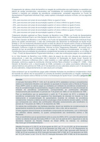89
O pagamento de valores a título de benefício ou resgate de contribuições aos participantes ou assistidos por
planos de caráter previdenciário, estruturados nas modalidades de contribuição definida ou contribuição
variável e mantidos por entidade de previdência complementar, sociedade seguradora ou Fundo de
Aposentadoria Programada Individual (Fapi), estão sujeitos à tributação exclusiva na fonte, com as seguintes
alíquotas:
- 35%, para recursos com prazo de acumulação inferior ou igual a 2 anos;
- 30%, para recursos com prazo de acumulação superior a 2 anos e inferior ou igual a 4 anos;
- 25%, para recursos com prazo de acumulação superior a 4 anos e inferior ou igual a 6 anos;
- 20%, para recursos com prazo de acumulação superior a 6 anos e inferior ou igual a 8 anos;
- 15%, para recursos com prazo de acumulação superior a 8 anos e inferior ou igual a 10 anos; e
- 10%, para recursos com prazo de acumulação superior a 10 anos.
Tratamento tributário aplicável ao Plano Gerador de Benefício Livre (PGBL), ao Fundo de Aposentadoria
Programada Individual (Fapi) e ao Vida Gerador de Benefício Livre – VGBL, na Declaração de Ajuste Anual:
a) no Plano Gerador de Benefício Livre (PGBL) e no Fundo de Aposentadoria Programada Individual (Fapi),
planos de caráter previdenciário, o valor das contribuições são dedutíveis na Declaração de Ajuste Anual,
limitado a 12% do rendimento tributável incluído na base de cálculo do imposto sobre a renda na declaração.
Quando do pagamento/benefício ou crédito, tributa-se a totalidade do rendimento, sendo adotado o regime de
tributação, conforme a opção do contribuinte. Informar na ficha “Pagamentos Efetuados”, de acordo com a
natureza do tipo de previdência complementar, no código 36 - Previdência Complementar, no código 37 –
Contribuições para as entidades de previdência complementar fechadas de natureza pública, ou no código 38
– Fapi – Fundo de Aposentadoria Programada Individual, o valor das contribuições pagas no ano-calendário;
b) no Vida Gerador de Benefício Livre (VGBL), plano de seguro de vida com cláusula de cobertura por
sobrevivência, o valor das contribuições não é dedutível na Declaração de Ajuste Anual. Quando do
recebimento, tributa-se a diferença entre o valor recebido e o valor aplicado, sendo adotado o regime de
tributação, conforme a opção do contribuinte. Informar na ficha “Bens e Direitos” no código 97 – VGBL – Vida
Gerador de Benefício Livre, a discriminação do VGBL contratado e os saldos acumulados referentes aos
valores históricos dos prêmios de VGBL em 31 de dezembro do ano-calendário anterior e em 31 de dezembro
do ano-calendário, independentemente do valor atual (com correção).
Cabe esclarecer que as importâncias pagas pelas entidades fechadas de previdência complementar a título
de reversão de valores não se enquadram no conceito de benefício previdenciário ou resgate, sujeitando-se
à incidência do Imposto sobre a Renda na Fonte e na Declaração de Ajuste Anual. Consulte a pergunta 285.
Atenção:
A Instrução Normativa RFB nº 1.343, de 5 de abril de 2013, estabelece normas e procedimentos
relativos ao tratamento tributário a ser aplicado na apuração do Imposto sobre a Renda da Pessoa
Física (IRPF) sobre os valores pagos ou creditados por entidade de previdência complementar a
título de complementação de aposentadoria, resgate e rateio de patrimônio em caso de extinção da
entidade de previdência complementar, correspondentes às contribuições efetuadas
exclusivamente pelo beneficiário no período de 1º de janeiro de 1989 a 31 de dezembro de 1995.
Para os beneficiários que se aposentarem a partir de 1º de janeiro de 2013, a entidade de
previdência complementar (fonte pagadora) fica desobrigada da retenção do imposto na fonte
relativamente à complementação de aposentadoria recebida de entidade de previdência
complementar, inclusive a relativa ao abono anual pago a título de décimo terceiro salário, no limite
que corresponda aos valores das contribuições efetuadas exclusivamente pelo beneficiário no
período de 1º de janeiro de 1989 a 31 de dezembro de 1995.
Os valores das contribuições, nas hipóteses descritas, devem ser abatidos da complementação de
aposentadoria recebida de previdência complementar, mês a mês, até se exaurirem.
A fonte pagadora deverá fornecer ao beneficiário comprovante de rendimentos, com a informação
dos referidos valores abatidos, no quadro correspondente aos rendimentos isentos e não
tributáveis.
Para os beneficiários que se aposentaram entre os anos de 2008 e 2012, consultar disciplinamento
contido na referida Instrução Normativa RFB nº 1.343, de 5 de abril de 2013, disponível no site da
Secretaria Especial da Receita Federal do Brasil (RFB) na internet, no endereço
http://www.gov.br/receitafederal/pt-br.
(Medida Provisória nº 2.159-70, de 24 de agosto de 2001, art. 7º; Lei nº 9.250, de 26 de dezembro
de 1995, art. 33; Lei nº 11.053, de 29 de dezembro de 2004, arts. 1º, 3º, e 5º; Regulamento do
Imposto sobre a Renda - RIR/2018, arts. 36, inciso XIV, e 690 a 696, aprovado pelo Decreto nº
9.580, de 22 de novembro de 2018; Instrução Normativa SRF nº 588, de 21 de dezembro de 2005,
art. 12, § 4º, inciso I, e art. 13 a 15, 18 e 21; Instrução Normativa SRF nº 698, de 20 de dezembro
 