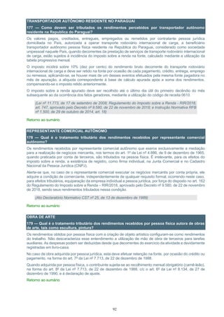 92
TRANSPORTADOR AUTÔNOMO RESIDENTE NO PARAGUAI
177 — Como devem ser tributados os rendimentos percebidos por transportador autônomo
residente na Republica do Paraguai?
Os valores pagos, creditados, entregues, empregados ou remetidos por contratante pessoa jurídica
domiciliada no País, autorizada a operar transporte rodoviário internacional de carga, a beneficiário
transportador autônomo pessoa física residente na República do Paraguai, considerado como sociedade
unipessoal naquele País, quando decorrentes da prestação de serviços de transporte rodoviário internacional
de carga, estão sujeitos à incidência do imposto sobre a renda na fonte, calculado mediante a utilização da
tabela progressiva mensal.
O imposto incidirá sobre 10% (dez por cento) do rendimento bruto decorrente do transporte rodoviário
internacional de carga e deve ser retido na fonte por ocasião de cada pagamento, crédito, entrega, emprego
ou remessa, aplicando-se, se houver mais de um desses eventos efetuados pela mesma fonte pagadora no
mês de apuração, a alíquota correspondente à base de cálculo apurada após a soma dos rendimentos,
compensando-se o imposto retido anteriormente.
O imposto sobre a renda apurado deve ser recolhido até o último dia útil do primeiro decêndio do mês
subsequente ao da ocorrência dos fatos geradores, mediante a utilização do código de receita 0610.
(Lei nº 11.773, de 17 de setembro de 2008; Regulamento do Imposto sobre a Renda - RIR/2018,
art. 747, aprovado pelo Decreto nº 9.580, de 22 de novembro de 2018; e Instrução Normativa RFB
nº 1.500, de 29 de outubro de 2014, art. 18)
Retorno ao sumário
REPRESENTANTE COMERCIAL AUTÔNOMO
178 — Qual é o tratamento tributário dos rendimentos recebidos por representante comercial
autônomo?
Os rendimentos recebidos por representante comercial autônomo que exerce exclusivamente a mediação
para a realização de negócios mercantis, nos termos do art. 1º da Lei nº 4.886, de 9 de dezembro de 1965,
quando praticada por conta de terceiros, são tributados na pessoa física. É irrelevante, para os efeitos do
imposto sobre a renda, a existência de registro, como firma individual, na Junta Comercial e no Cadastro
Nacional da Pessoa Jurídica (CNPJ).
Alerte-se que, no caso de o representante comercial executar os negócios mercantis por conta própria, ele
adquire a condição de comerciante, independentemente de qualquer requisito formal, ocorrendo neste caso,
para efeitos tributários, equiparação da empresa individual a pessoa jurídica, por força do disposto no art. 162
do Regulamento do Imposto sobre a Renda – RIR/2018, aprovado pelo Decreto nº 9.580, de 22 de novembro
de 2018, sendo seus rendimentos tributados nessa condição.
(Ato Declaratório Normativo CST nº 25, de 13 de dezembro de 1989)
Retorno ao sumário
OBRA DE ARTE
179 — Qual é o tratamento tributário dos rendimentos recebidos por pessoa física autora de obras
de arte, tais como escultura, pintura?
Os rendimentos obtidos por pessoa física com a criação de objeto artístico configuram-se como rendimentos
do trabalho. Não descaracteriza esse entendimento a utilização de mão de obra de terceiros para tarefas
auxiliares. As despesas podem ser deduzidas desde que decorrentes do exercício da atividade e devidamente
registradas em livro-caixa.
No caso de obra adquirida por pessoa jurídica, esta deve efetuar retenção na fonte, por ocasião do crédito ou
pagamento, na forma do art. 7º da Lei nº 7.713, de 22 de dezembro de 1988.
Quando adquirida por pessoa física, o contribuinte sujeita-se ao recolhimento mensal obrigatório (carnê-leão),
na forma do art. 8º da Lei nº 7.713, de 22 de dezembro de 1988, c/c o art. 6º da Lei nº 8.134, de 27 de
dezembro de 1990, e à declaração de ajuste.
Retorno ao sumário
 