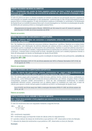 93
PRÊMIO RECEBIDO EM BENS OU DIREITOS
180 — Contribuinte que recebe da fonte pagadora prêmios em bens, a título de produtividade,
promoção de vendas, eficiência, não ocorrência de acidentes etc., deve oferecer à tributação o valor
correspondente?
O valor do prêmio em bens ou direitos avaliados em dinheiro na data de sua percepção assume o aspecto de
remuneração do trabalho assalariado ou não assalariado, conforme haja ou não vínculo empregatício entre a
pessoa física e a fonte pagadora. O valor de tal prêmio sujeita-se à tributação no carnê-leão e na Declaração
de Ajuste Anual, se recebido de pessoa física sem vínculo empregatício ou, na fonte e na declaração de ajuste,
se distribuído por pessoa jurídica ou empregador pessoa física.
(Regulamento do Imposto sobre a Renda - RIR/2018, art. 36, inciso IV, e art. 47, inciso IV, aprovado
pelo Decreto nº 9.580, de 22 de novembro de 2018)
Retorno ao sumário
PRÊMIO RECEBIDO EM CONCURSOS E COMPETIÇÕES
181 — Os prêmios obtidos em concursos e competições artísticas, científicas, desportivas e
literárias são tributáveis?
Sim. Na hipótese da ocorrência de concursos artísticos, desportivos, científicos, literários ou a outros títulos
assemelhados, com distribuição de prêmios efetuada por pessoa jurídica a pessoa física, quando houver
vinculação quanto à avaliação do desempenho dos participantes, hipótese na qual tais prêmios assumem o
aspecto de remuneração do trabalho, independentemente se distribuídos em dinheiro ou sob a forma de bens
e serviços, o imposto sobre a renda incide na fonte, calculado de acordo com a tabela progressiva mensal, a
título de antecipação do devido na Declaração de Ajuste Anual (DAA).
No caso de não ocorrência da vinculação quanto à avaliação do desempenho dos participantes, consultar as
perguntas 297 e 299
(Parecer Normativo CST nº 173, de 26 de setembro de 1974; e Parecer Normativo CST nº 62, de
31 de agosto de 1976)
Retorno ao sumário
PRÊMIO RECEBIDO EM COMPETIÇÕES ESPORTIVAS
182 — Os valores das gratificações, prêmios, participações etc., pagos a atleta profissional, em
decorrência dos resultados obtidos em competições esportivas, são tributáveis?
Sim. Os valores pagos pelo empregador a título de luvas, prêmios, bichos, direito de arena, publicidade em
camisas etc., como retribuição pelo contrato de serviços profissionais, por vitórias, empates, títulos e troféus
conquistados, possuem caráter remuneratório e, como tal, são considerados rendimentos do trabalho
assalariado devendo compor, juntamente com os salários pagos ou creditados em cada mês, a base de
cálculo para apurar a renda mensal sujeita à incidência na fonte e na Declaração de Ajuste Anual.
(Lei nº 9.615, de 24 de março de 1998; e Instrução Normativa RFB nº 1.500, de 29 de outubro de
2014, art. 3º)
Retorno ao sumário
FONTE PAGADORA QUE ASSUME O ÔNUS DO IMPOSTO
183 — Como deve proceder a fonte pagadora que assume o ônus do imposto sobre a renda devido
pelo beneficiário?
O valor do rendimento deve ser reajustado mediante a seguinte fórmula:
RR = RP - D
1 - (T / 100)
sendo:
RR = rendimento reajustado;
RP = rendimento pago (corresponde à base de cálculo antes do reajustamento);
D = parcela a deduzir da classe de rendimentos a que pertence o RP, observados os itens do Atenção;
T = alíquota da classe de rendimentos a que pertence o RP, observados os itens do Atenção.
Exemplo:
 