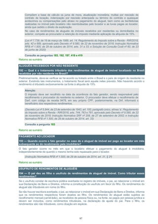 97
Compõem a base de cálculo os juros de mora, atualização monetária, multas por rescisão de
contrato de locação, indenização por rescisão antecipada ou término do contrato e quaisquer
acréscimos ou compensações pelo atraso no pagamento do aluguel, bem como as benfeitorias
realizadas no imóvel pelo locatário não reembolsadas pelo locador e as luvas pagas ao locador,
ainda que cedido o direito de exploração.
No caso de rendimentos de aluguéis de imóveis recebidos por residentes ou domiciliados no
exterior, compete ao procurador a retenção do imposto mediante aplicação da alíquota de 15%.
(Lei nº 7.739, de 16 de março de 1989, art. 14; Regulamento do Imposto sobre a Renda - RIR/2018,
arts. 42 e 689, aprovado pelo Decreto nº 9.580, de 22 de novembro de 2018; Instrução Normativa
RFB nº 1.500, de 29 de outubro de 2014, arts. 31 a 33; e Solução de Consulta Cosit nº 60, de 23
de junho de 2020)
Consulte as perguntas 183, 192, 197, 418 e 419
Retorno ao sumário
ALUGUÉIS RECEBIDOS POR NÃO RESIDENTE
192 — Qual é o tratamento tributário dos rendimentos de aluguel de imóvel localizado no Brasil
recebidos por não residente no Brasil?
Preliminarmente, deve-se verificar se há acordo ou tratado entre o Brasil e o país de origem do residente no
exterior. Existindo tais instrumentos, o tratamento fiscal será aquele neles previsto. Não havendo acordo o
rendimento é tributado exclusivamente na fonte à alíquota de 15%.
Atenção:
O imposto deve ser recolhido na data da ocorrência do fato gerador, sendo responsável pelo
recolhimento o procurador do residente no exterior. O procurador deve efetuar o recolhimento de
Darf, com código de receita 9478, em seu próprio CPF, posteriormente, na Dirf, informará o
beneficiário dos respectivos rendimentos.
(Decreto-Lei nº 5.844, de 23 de setembro de 1943, art. 100, parágrafo único, alínea ‘a’; Regulamento
do Imposto sobre a Renda - RIR/2018, arts. 744, 763 e 781, aprovado pelo Decreto nº 9.580, de 22
de novembro de 2018; Instrução Normativa SRF nº 208, de 27 de setembro de 2002; e Instrução
Normativa RFB nº 1.500, de 29 de outubro de 2014, art. 33)
Consulte a pergunta 183
Retorno ao sumário
PAGAMENTO AO LOCADOR
193 — Quando ocorre o fato gerador no caso de o aluguel de imóvel ser pago ao locador em mês
subsequente ao do recebimento pela imobiliária?
O fato gerador ocorre no mês em que o locatário efetuar o pagamento do aluguel à imobiliária,
independentemente de quando o mesmo tenha sido repassado para o locador.
(Instrução Normativa RFB nº 1.500, de 29 de outubro de 2014, art. 31, § 2º)
Retorno ao sumário
USUFRUTO DE RENDIMENTOS DE ALUGUÉIS
194 — O pai deu ao filho o usufruto de rendimentos de aluguel de imóvel. Como tributar esses
rendimentos?
Se o usufruto constar de escritura pública averbada no registro de imóveis, o pai, ao relacionar o imóvel em
sua Declaração de Bens e Direitos, informa a constituição do usufruto em favor do filho. Os rendimentos do
aluguel são tributáveis em nome do filho.
Se não houver escritura averbada, o pai, ao relacionar o imóvel em sua Declaração de Bens e Direitos, informa
que os rendimentos respectivos foram doados ao filho. Os rendimentos do aluguel estão sujeitos ao
recolhimento mensal (carnê-leão), se recebidos de pessoa física ou, na fonte, se pagos por pessoa jurídica e
devem ser incluídos, como rendimentos tributáveis, na declaração de ajuste do pai. Para o filho, os
rendimentos são não tributáveis, como doação em espécie.
 