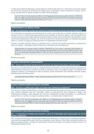 99
O valor das benfeitorias efetuadas, compensadas em determinado mês com o valor total ou parcial do aluguel
de imóvel, tem natureza de rendimento de aluguel para o proprietário e sofre incidência do imposto sobre a
renda, juntamente com valores recebidos no mês a título de aluguel.
(Lei nº 7.739, de 16 de março de 1989, art. 14; Regulamento do Imposto sobre a Renda - RIR/2018,
arts. 42 e 689, aprovado pelo Decreto nº 9.580, de 22 de novembro de 2018; e Instrução Normativa
RFB nº 1.500, de 29 de outubro de 2014, art. 31, § 1º)
Retorno ao sumário
ARRENDAMENTO DE IMÓVEL RURAL
198 — Os rendimentos oriundos de contrato de arrendamento de imóvel rural são tributáveis?
Os rendimentos provenientes de arrendamento de imóvel rural, ainda que o contrato celebrado refira-se a
parceria rural, se o cedente perceber quantia fixa sem partilhar os riscos do negócio, que é da essência do
contrato de parceria rural, estão sujeitos ao imposto sobre a renda. Esses rendimentos são tributados, como
rendimentos equiparados a aluguéis, por meio do recolhimento mensal (carnê-leão), se recebidos de pessoa
física ou, na fonte, se pagos por pessoa jurídica e na Declaração de Ajuste Anual.
Quando o contrato celebrado referir-se a parceria rural e o cedente não receber quantia fixa e participar dos
riscos do negócio, a tributação desses rendimentos é efetuada como atividade rural.
(Regulamento do Imposto sobre a Renda - RIR/2018, art. 41, inciso I, aprovado pelo Decreto nº
9.580, de 22 de novembro de 2018; Instrução Normativa SRF nº 83, de 11 de outubro de 2001, arts.
2º e 14; e Instrução Normativa RFB nº 1.500, de 29 de outubro de 2014, arts. 22, inciso VI, e 53,
inciso I)
Retorno ao sumário
ALUGUEL DEPOSITADO JUDICIALMENTE
199 — Qual é o tratamento tributário de rendimentos de aluguel depositados judicialmente?
No caso de o locatário efetuar em juízo o depósito desses rendimentos, tal fato não configura a aquisição da
disponibilidade econômica ou jurídica da renda ou proventos para o seu legítimo titular, não estando este
obrigado a tributar os rendimentos no mês do depósito. Esses rendimentos são tributados somente quando
liberados pela autoridade judicial.
(Instrução Normativa RFB nº 1.500, de 29 de outubro de 2014, arts. 3º, § 3º, e 65, § 1º)
Retorno ao sumário
LUVAS E GRATIFICAÇÕES PAGAS AO LOCADOR
200 — As luvas e gratificações pagas ao locador são rendimentos tributáveis?
Sim. As luvas, prêmios, gratificações ou quaisquer outras importâncias pagas ao locador ou cedente do direito,
pelo contrato celebrado para uso, ocupação, fruição ou exploração de bens corpóreos e direitos são
rendimentos tributáveis, como aluguéis, por meio do recolhimento mensal (carnê-leão), se recebidos de
pessoa física ou, na fonte, se pagos por pessoa jurídica, e na Declaração de Ajuste Anual.
(Lei nº 7.713, de 22 de dezembro de 1988, art. 3º; Regulamento do Imposto sobre a Renda -
RIR/2018, art. 45, caput, inciso III, aprovado pelo Decreto nº 9.580, de 22 de novembro de 2018; e
Instrução Normativa RFB nº 1.500, de 29 de outubro de 2014, arts. 30 e 32)
Retorno ao sumário
INDENIZAÇÃO PARA DESOCUPAÇÃO DO IMÓVEL
201 — A importância recebida pelo locatário a título de indenização para desocupação do imóvel
locado é tributável?
Sim. O valor da indenização recebida pelo locatário para desocupar o imóvel locado é rendimento tributável,
quer tenha sido pago pelo locador, pelo novo proprietário ou por terceiro. Esse valor é tributável na fonte, se
pago por pessoa jurídica, ou sujeito ao recolhimento mensal (carnê-leão), se recebido de pessoa física e na
Declaração de Ajuste Anual.
 