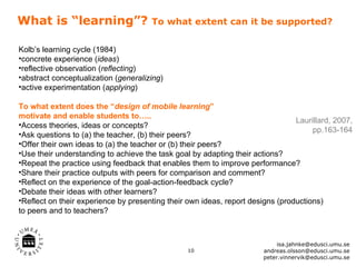What is “learning”?                   To what extent can it be supported?


Kolb’s learning cycle (1984)
•concrete experience (ideas)
•reflective observation (reflecting)
•abstract conceptualization (generalizing)
•active experimentation (applying)

To what extent does the “design of mobile learning”
motivate and enable students to…..
                                                                                Laurillard, 2007,
•Access theories, ideas or concepts?
                                                                                     pp.163-164
•Ask questions to (a) the teacher, (b) their peers?
•Offer their own ideas to (a) the teacher or (b) their peers?
•Use their understanding to achieve the task goal by adapting their actions?
•Repeat the practice using feedback that enables them to improve performance?
•Share their practice outputs with peers for comparison and comment?
•Reflect on the experience of the goal-action-feedback cycle?
•Debate their ideas with other learners?
•Reflect on their experience by presenting their own ideas, report designs (productions)
to peers and to teachers?



                                                                            isa.jahnke@edusci.umu.se
                                                 10                    andreas.olsson@edusci.umu.se
                                                                       peter.vinnervik@edusci.umu.se
 