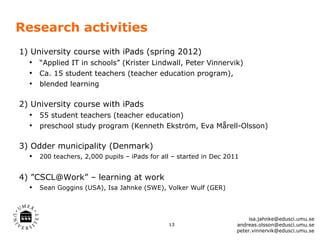 Research activities
1) University course with iPads (spring 2012)
   • “Applied IT in schools” (Krister Lindwall, Peter Vinnervik)
   • Ca. 15 student teachers (teacher education program),
   • blended learning

2) University course with iPads
   • 55 student teachers (teacher education)
   • preschool study program (Kenneth Ekström, Eva Mårell-Olsson)

3) Odder municipality (Denmark)
   • 200 teachers, 2,000 pupils – iPads for all – started in Dec 2011

4) ”CSCL@Work” – learning at work
   • Sean Goggins (USA), Isa Jahnke (SWE), Volker Wulf (GER)


                                                                         isa.jahnke@edusci.umu.se
                                               13                   andreas.olsson@edusci.umu.se
                                                                    peter.vinnervik@edusci.umu.se
 