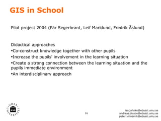 GIS in School

Pilot project 2004 (Pär Segerbrant, Leif Marklund, Fredrik Åslund)



Didactical approaches
•Co-construct knowledge together with other pupils
•Increase the pupils' involvement in the learning situation
•Create a strong connection between the learning situation and the
pupils immediate environment
•An interdisciplinary approach




                                                          isa.jahnke@edusci.umu.se
                                    16               andreas.olsson@edusci.umu.se
                                                     peter.vinnervik@edusci.umu.se
 