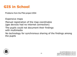 GIS in School
Problems from the Pilot project 2004


Expensive maps
•




Manual registration of the map coordinates
•




(gps devices had no internet connection)
The pupils could not document their findings
•




with multimedia
No technology for synchronous sharing of the findings among
•




the pupils




                                                  isa.jahnke@edusci.umu.se
                                       19    andreas.olsson@edusci.umu.se
                                             peter.vinnervik@edusci.umu.se
 