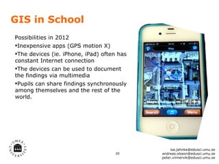 GIS in School
Possibilities in 2012
•Inexpensive apps (GPS motion X)
•The devices (ie. iPhone, iPad) often has
constant Internet connection
•The devices can be used to document
the findings via multimedia
•Pupils can share findings synchronously
among themselves and the rest of the
world.




                                                 isa.jahnke@edusci.umu.se
                                    20      andreas.olsson@edusci.umu.se
                                            peter.vinnervik@edusci.umu.se
 
