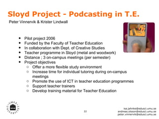 Sloyd Project - Podcasting in T.E.
Peter Vinnervik & Krister Lindwall



     •   Pilot project 2006
     •   Funded by the Faculty of Teacher Education
     •   In collaboration with Dept. of Creative Studies
     •   Teacher programme in Sloyd (metal and woodwork)
     •   Distance ; 3 on-campus meetings (per semester)
     •   Project objectives
          o Offer a more flexible study environment
          o Increase time for individual tutoring during on-campus
              meetings
          o Promote the use of ICT in teacher education programmes
          o Support teacher trainers
          o Develop training material for Teacher Education



                                                              isa.jahnke@edusci.umu.se
                                        22               andreas.olsson@edusci.umu.se
                                                         peter.vinnervik@edusci.umu.se
 
