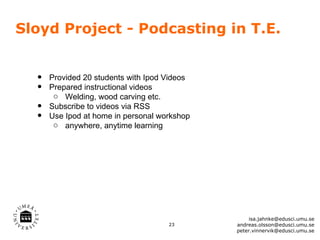 Sloyd Project - Podcasting in T.E.


  •   Provided 20 students with Ipod Videos
  •   Prepared instructional videos
       o Welding, wood carving etc.
  •   Subscribe to videos via RSS
  •   Use Ipod at home in personal workshop
       o anywhere, anytime learning




                                                   isa.jahnke@edusci.umu.se
                                     23       andreas.olsson@edusci.umu.se
                                              peter.vinnervik@edusci.umu.se
 