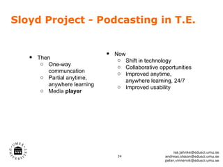 Sloyd Project - Podcasting in T.E.


   •   Then                   •   Now
                                   o Shift in technology
        o One-way
                                   o Collaborative opportunities
          communcation             o Improved anytime,
        o Partial anytime,
                                      anywhere learning, 24/7
          anywhere learning        o Improved usability
        o Media player




                                                          isa.jahnke@edusci.umu.se
                                   24                andreas.olsson@edusci.umu.se
                                                     peter.vinnervik@edusci.umu.se
 