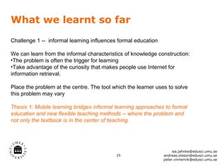 What we learnt so far
Challenge 1 -- informal learning influences formal education

We can learn from the informal characteristics of knowledge construction:
•The problem is often the trigger for learning
•Take advantage of the curiosity that makes people use Internet for
information retrieval.

Place the problem at the centre. The tool which the learner uses to solve
this problem may vary

Thesis 1: Mobile learning bridges informal learning approaches to formal
education and new flexible teaching methods -- where the problem and
not only the textbook is in the center of teaching.




                                                                    isa.jahnke@edusci.umu.se
                                           25                  andreas.olsson@edusci.umu.se
                                                               peter.vinnervik@edusci.umu.se
 
