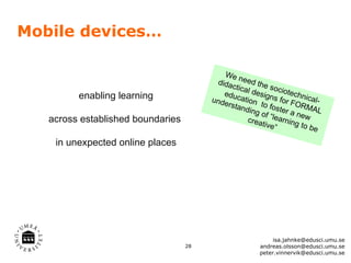 Mobile devices…

                                            We n
                                          dida eed the
                                              ctica
                                            ed      l des sociotec
         enabling learning              unde ucation
                                                          igns      h
                                                               for F nical-
                                             rstan      to          O
                                                   ding foster a RMAL
                                                        of          ne
   across established boundaries                    crea “learning w
                                                         tive”        to be

    in unexpected online places




                                                            isa.jahnke@edusci.umu.se
                                   28                  andreas.olsson@edusci.umu.se
                                                       peter.vinnervik@edusci.umu.se
 
