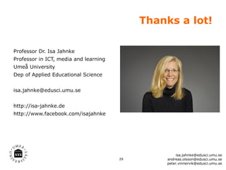 Thanks a lot!

Professor Dr. Isa Jahnke
•




Professor in ICT, media and learning
•




Umeå University
•




Dep of Applied Educational Science
•




isa.jahnke@edusci.umu.se
•




http://isa-jahnke.de
•




http://www.facebook.com/isajahnke
•




                                                     isa.jahnke@edusci.umu.se
                                       29       andreas.olsson@edusci.umu.se
                                                peter.vinnervik@edusci.umu.se
 