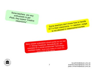 Some te
            achers
     enthusia         are ve
iPads, th      stic to ge ry
          ey expec        t
                    t ”creativ
       classroo                e                                                              ndle
                 ms”                                                                  ow to ha ge
                                                                               know h
                                                                      rs don’t           ion: usa
                                                       Some   teache
                                                                          rooms  => react rses
                                                                eir class             ms/cou
                                                      ICT in th              classroo
                                                                     owed in
                                                         i s not all




                                                                ds as not real
                                 understa   nd virtual worl             are
                     Many people                     condLife etc.
                        => Wrong!  Facebook, Se                     chnology-
                                   a social-c    onstructed Te
                      examples for                        atters for peop
                                                                         le who
                                     ty . Social media mternet.
                       mediated reali municate via the In
                                    com




                                                                                       isa.jahnke@edusci.umu.se
                                                      3                           andreas.olsson@edusci.umu.se
                                                                                  peter.vinnervik@edusci.umu.se
 