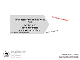 “Hom
                                                   o          Intern
       in a social-constructed world                                 eticus
                                                                            ”
                    BUT
                we live in a
              socio-technical
            constructed society               Did   acticus
We do not live any longer              H om o




Social construction of reality
Berger & Luckmann, 1966
                                                                    isa.jahnke@edusci.umu.se
Homo Interneticus                4                             andreas.olsson@edusci.umu.se
Aleks Krotoski, 2011                                           peter.vinnervik@edusci.umu.se
 