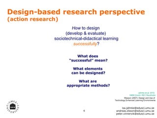 Design-based research perspective
(action research)
                        How to design
                     (develop & evaluate)
               sociotechnical-didactical learning
                         successfully?

                          What does
                      “successful” mean?

                         What elements
                        can be designed?

                          What are
                     appropriate methods?
                                                                      Jahnke et al. 2010,
                                                             GMW Zurich; REV Stockholm
                                                        Wasson (2007): Design and Use of
                                               Technology Enhanced Learning Environments


                                                     isa.jahnke@edusci.umu.se
                              6                 andreas.olsson@edusci.umu.se
                                                peter.vinnervik@edusci.umu.se
 