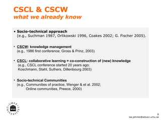 CSCL & CSCW
what we already know

• Socio-technical approach
  (e.g., Suchman 1987, Orlikowski 1996, Coakes 2002; G. Fischer 2005).


• CSCW: knowledge management
  (e.g., 1986 first conference; Gross & Prinz, 2003)

• CSCL: collaborative learning = co-construction of (new) knowledge
  (e.g., CSCL conference started 20 years ago;
  Koschmann, Stahl, Suthers, Dillenbourg 2003)


• Socio-technical Communities
  (e.g., Communities of practice, Wenger & et al. 2002;
         Online communities, Preece, 2000)




                                                                                        8
                                                                 isa.jahnke@edusci.umu.se
 