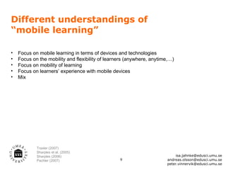Different understandings of
“mobile learning”

•   Focus on mobile learning in terms of devices and technologies
•   Focus on the mobility and flexibility of learners (anywhere, anytime,…)
•   Focus on mobility of learning
•   Focus on learners’ experience with mobile devices
•   Mix




            Traxler (2007)
            Sharples et al. (2005)
            Sharples (2006)                                                 isa.jahnke@edusci.umu.se
            Pachler (2007)                        9                    andreas.olsson@edusci.umu.se
                                                                       peter.vinnervik@edusci.umu.se
 